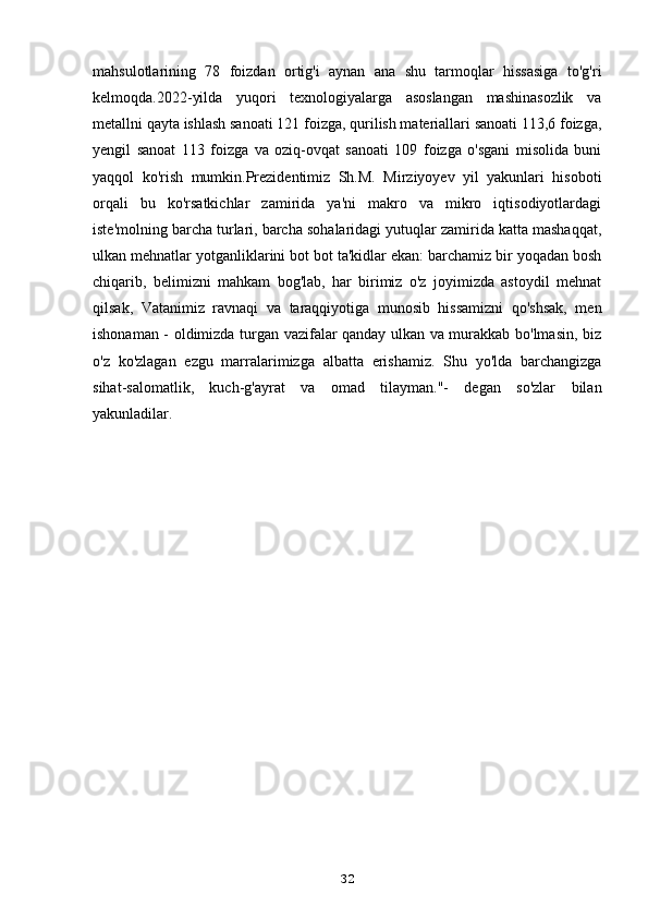 mahsulotlarining   78   foizdan   ortig'i   aynan   ana   shu   tarmoqlar   hissasiga   to'g'ri
kelmoqda.2022-yilda   yuqori   texnologiyalarga   asoslangan   mashinasozlik   va
metallni qayta ishlash sanoati 121 foizga, qurilish materiallari sanoati 113,6 foizga,
yengil   sanoat   113   foizga   va   oziq-ovqat   sanoati   109   foizga   o'sgani   misolida   buni
yaqqol   ko'rish   mumkin.Prezidentimiz   Sh.M.   Mirziyoyev   yil   yakunlari   hisoboti
orqali   bu   ko'rsatkichlar   zamirida   ya'ni   makro   va   mikro   iqtisodiyotlardagi
iste'molning barcha turlari, barcha sohalaridagi yutuqlar zamirida katta mashaqqat,
ulkan mehnatlar yotganliklarini bot bot ta'kidlar ekan: barchamiz bir yoqadan bosh
chiqarib,   belimizni   mahkam   bog'lab,   har   birimiz   o'z   joyimizda   astoydil   mehnat
qilsak,   Vatanimiz   ravnaqi   va   taraqqiyotiga   munosib   hissamizni   qo'shsak,   men
ishonaman - oldimizda turgan vazifalar qanday ulkan va murakkab bo'lmasin, biz
o'z   ko'zlagan   ezgu   marralarimizga   albatta   erishamiz.   Shu   yo'lda   barchangizga
sihat-salomatlik,   kuch-g'ayrat   va   omad   tilayman."-   degan   so'zlar   bilan
yakunladilar.
32 