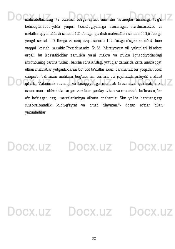 mahsulotlarining   78   foizdan   ortig'i   aynan   ana   shu   tarmoqlar   hissasiga   to'g'ri
kelmoqda.2022-yilda   yuqori   texnologiyalarga   asoslangan   mashinasozlik   va
metallni qayta ishlash sanoati 121 foizga, qurilish materiallari sanoati 113,6 foizga,
yengil   sanoat   113   foizga   va   oziq-ovqat   sanoati   109   foizga   o'sgani   misolida   buni
yaqqol   ko'rish   mumkin.Prezidentimiz   Sh.M.   Mirziyoyev   yil   yakunlari   hisoboti
orqali   bu   ko'rsatkichlar   zamirida   ya'ni   makro   va   mikro   iqtisodiyotlardagi
iste'molning barcha turlari, barcha sohalaridagi yutuqlar zamirida katta mashaqqat,
ulkan mehnatlar yotganliklarini bot bot ta'kidlar ekan: barchamiz bir yoqadan bosh
chiqarib,   belimizni   mahkam   bog'lab,   har   birimiz   o'z   joyimizda   astoydil   mehnat
qilsak,   Vatanimiz   ravnaqi   va   taraqqiyotiga   munosib   hissamizni   qo'shsak,   men
ishonaman - oldimizda turgan vazifalar qanday ulkan va murakkab bo'lmasin, biz
o'z   ko'zlagan   ezgu   marralarimizga   albatta   erishamiz.   Shu   yo'lda   barchangizga
sihat-salomatlik,   kuch-g'ayrat   va   omad   tilayman."-   degan   so'zlar   bilan
yakunladilar.
32