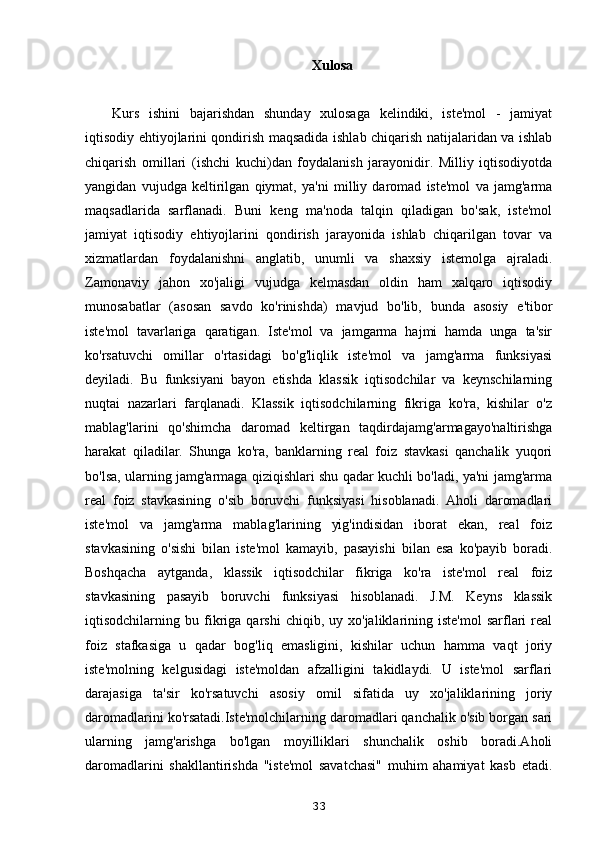Xulosa
Kurs   ishini   bajarishdan   shunday   xulosaga   kelindiki,   iste'mol   -   jamiyat
iqtisodiy ehtiyojlarini qondirish maqsadida ishlab chiqarish natijalaridan va ishlab
chiqarish   omillari   (ishchi   kuchi)dan   foydalanish   jarayonidir.   Milliy   iqtisodiyotda
yangidan   vujudga   keltirilgan   qiymat,   ya'ni   milliy   daromad   iste'mol   va   jamg'arma
maqsadlarida   sarflanadi.   Buni   keng   ma'noda   talqin   qiladigan   bo'sak,   iste'mol
jamiyat   iqtisodiy   ehtiyojlarini   qondirish   jarayonida   ishlab   chiqarilgan   tovar   va
xizmatlardan   foydalanishni   anglatib,   unumli   va   shaxsiy   istemolga   ajraladi.
Zamonaviy   jahon   xo'jaligi   vujudga   kelmasdan   oldin   ham   xalqaro   iqtisodiy
munosabatlar   (asosan   savdo   ko'rinishda)   mavjud   bo'lib,   bunda   asosiy   e'tibor
iste'mol   tavarlariga   qaratigan.   Iste'mol   va   jamgarma   hajmi   hamda   unga   ta'sir
ko'rsatuvchi   omillar   o'rtasidagi   bo'g'liqlik   iste'mol   va   jamg'arma   funksiyasi
deyiladi.   Bu   funksiyani   bayon   etishda   klassik   iqtisodchilar   va   keynschilarning
nuqtai   nazarlari   farqlanadi.   Klassik   iqtisodchilarning   fikriga   ko'ra,   kishilar   o'z
mablag'larini   qo'shimcha   daromad   keltirgan   taqdirdajamg'armagayo'naltirishga
harakat   qiladilar.   Shunga   ko'ra,   banklarning   real   foiz   stavkasi   qanchalik   yuqori
bo'lsa, ularning jamg'armaga qiziqishlari shu qadar kuchli bo'ladi, ya'ni jamg'arma
real   foiz   stavkasining   o'sib   boruvchi   funksiyasi   hisoblanadi.   Aholi   daromadlari
iste'mol   va   jamg'arma   mablag'larining   yig'indisidan   iborat   ekan,   real   foiz
stavkasining   o'sishi   bilan   iste'mol   kamayib,   pasayishi   bilan   esa   ko'payib   boradi.
Boshqacha   aytganda,   klassik   iqtisodchilar   fikriga   ko'ra   iste'mol   real   foiz
stavkasining   pasayib   boruvchi   funksiyasi   hisoblanadi.   J.M.   Keyns   klassik
iqtisodchilarning  bu   fikriga  qarshi   chiqib,   uy  xo'jaliklarining  iste'mol   sarflari   real
foiz   stafkasiga   u   qadar   bog'liq   emasligini,   kishilar   uchun   hamma   vaqt   joriy
iste'molning   kelgusidagi   iste'moldan   afzalligini   takidlaydi.   U   iste'mol   sarflari
darajasiga   ta'sir   ko'rsatuvchi   asosiy   omil   sifatida   uy   xo'jaliklarining   joriy
daromadlarini ko'rsatadi.Iste'molchilarning daromadlari qanchalik o'sib borgan sari
ularning   jamg'arishga   bo'lgan   moyilliklari   shunchalik   oshib   boradi.Aholi
daromadlarini   shakllantirishda   "iste'mol   savatchasi"   muhim   ahamiyat   kasb   etadi.
33
