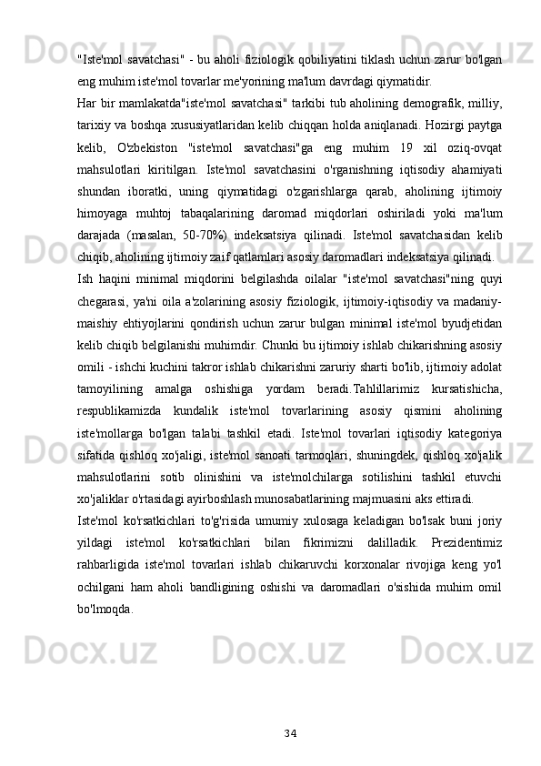 "Iste'mol savatchasi" - bu aholi fiziologik qobiliyatini tiklash uchun zarur bo'lgan
eng muhim iste'mol tovarlar me'yorining ma'lum davrdagi qiymatidir. 
Har bir mamlakatda"iste'mol  savatchasi"  tarkibi tub aholining demografik, milliy,
tarixiy va boshqa xususiyatlaridan kelib chiqqan holda aniqlanadi. Hozirgi paytga
kelib,   O'zbekiston   "iste'mol   savatchasi"ga   eng   muhim   19   xil   oziq-ovqat
mahsulotlari   kiritilgan.   Iste'mol   savatchasini   o'rganishning   iqtisodiy   ahamiyati
shundan   iboratki,   uning   qiymatidagi   o'zgarishlarga   qarab,   aholining   ijtimoiy
himoyaga   muhtoj   tabaqalarining   daromad   miqdorlari   oshiriladi   yoki   ma'lum
darajada   (masalan,   50-70%)   indeksatsiya   qilinadi.   Iste'mol   savatchasidan   kelib
chiqib, aholining ijtimoiy zaif qatlamlari asosiy daromadlari indeksatsiya qilinadi.
Ish   haqini   minimal   miqdorini   belgilashda   oilalar   "iste'mol   savatchasi"ning   quyi
chegarasi,   ya'ni   oila   a'zolarining   asosiy   fiziologik,   ijtimoiy-iqtisodiy   va   madaniy-
maishiy   ehtiyojlarini   qondirish   uchun   zarur   bulgan   minimal   iste'mol   byudjetidan
kelib chiqib belgilanishi muhimdir. Chunki bu ijtimoiy ishlab chikarishning asosiy
omili - ishchi kuchini takror ishlab chikarishni zaruriy sharti bo'lib, ijtimoiy adolat
tamoyilining   amalga   oshishiga   yordam   beradi.Tahlillarimiz   kursatishicha,
respublikamizda   kundalik   iste'mol   tovarlarining   asosiy   qismini   aholining
iste'mollarga   bo'lgan   talabi   tashkil   etadi.   Iste'mol   tovarlari   iqtisodiy   kategoriya
sifatida  qishloq   xo'jaligi,   iste'mol   sanoati   tarmoqlari,   shuningdek,   qishloq   xo'jalik
mahsulotlarini   sotib   olinishini   va   iste'molchilarga   sotilishini   tashkil   etuvchi
xo'jaliklar o'rtasidagi ayirboshlash munosabatlarining majmuasini aks ettiradi.
Iste'mol   ko'rsatkichlari   to'g'risida   umumiy   xulosaga   keladigan   bo'lsak   buni   joriy
yildagi   iste'mol   ko'rsatkichlari   bilan   fikrimizni   dalilladik.   Prezidentimiz
rahbarligida   iste'mol   tovarlari   ishlab   chikaruvchi   korxonalar   rivojiga   keng   yo'l
ochilgani   ham   aholi   bandligining   oshishi   va   daromadlari   o'sishida   muhim   omil
bo'lmoqda. 
34 