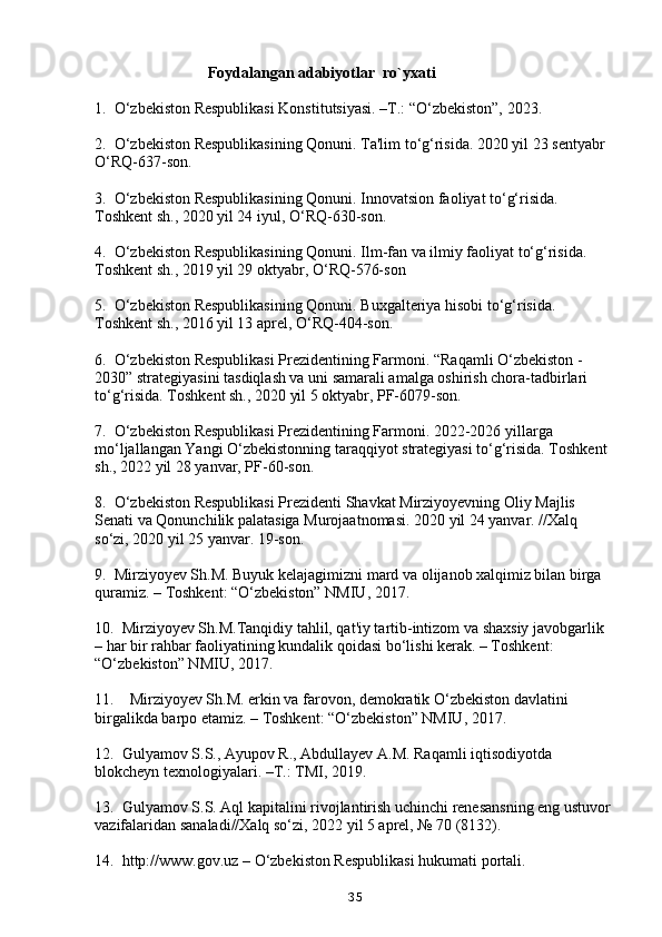                              Foydalangan adabiyotlar  ro`yxati
1.  O‘zbekiston Respublikasi Konstitutsiyasi. –T.: “O‘zbekiston”, 2023. 
2.  O‘zbekiston Respublikasining Qonuni. Ta'lim to‘g‘risida. 2020 yil 23 sentyabr 
O‘RQ-637-son.
3.  O‘zbekiston Respublikasining Qonuni. Innovatsion faoliyat to‘g‘risida. 
Toshkent sh., 2020 yil 24 iyul, O‘RQ-630-son. 
4.  O‘zbekiston Respublikasining Qonuni. Ilm-fan va ilmiy faoliyat to‘g‘risida. 
Toshkent sh., 2019 yil 29 oktyabr, O‘RQ-576-son
5.  O‘zbekiston Respublikasining Qonuni. Buxgalteriya hisobi to‘g‘risida. 
Toshkent sh., 2016 yil 13 aprel, O‘RQ-404-son.
6.  O‘zbekiston Respublikasi Prezidentining Farmoni. “Raqamli O‘zbekiston - 
2030” strategiyasini tasdiqlash va uni samarali amalga oshirish chora-tadbirlari 
to‘g‘risida. Toshkent sh., 2020 yil 5 oktyabr, PF-6079-son.
7.  O‘zbekiston Respublikasi Prezidentining Farmoni. 2022-2026 yillarga 
mo‘ljallangan Yangi O‘zbekistonning taraqqiyot strategiyasi to‘g‘risida. Toshkent 
sh., 2022 yil 28 yanvar, PF-60-son.
8.  O‘zbekiston Respublikasi Prezidenti Shavkat Mirziyoyevning Oliy Majlis 
Senati va Qonunchilik palatasiga Murojaatnomasi. 2020 yil 24 yanvar. //Xalq 
so‘zi, 2020 yil 25 yanvar. 19-son.
9.  Mirziyoyev Sh.M. Buyuk kelajagimizni mard va olijanob xalqimiz bilan birga 
quramiz. – Toshkent: “O‘zbekiston” NMIU, 2017. 
10.  Mirziyoyev Sh.M.Tanqidiy tahlil, qat'iy tartib-intizom va shaxsiy javobgarlik 
– har bir rahbar faoliyatining kundalik qoidasi bo‘lishi kerak. – Toshkent: 
“O‘zbekiston” NMIU, 2017. 
11.    Mirziyoyev Sh.M. erkin va farovon, demokratik O‘zbekiston davlatini 
birgalikda barpo etamiz. – Toshkent: “O‘zbekiston” NMIU, 2017.
12.  Gulyamov S.S., Ayupov R., Abdullayev A.M. Raqamli iqtisodiyotda 
blokcheyn texnologiyalari. –T.: TMI, 2019.
13.  Gulyamov S.S. Aql kapitalini rivojlantirish uchinchi renesansning eng ustuvor 
vazifalaridan sanaladi//Xalq so‘zi, 2022 yil 5 aprel, № 70 (8132).
14.  http://www.gov.uz – O‘zbekiston Respublikasi hukumati portali.
35 