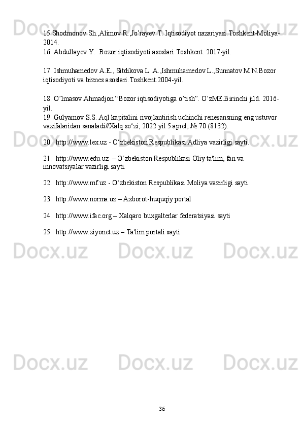 15.Shodmonov Sh.,Alimov R.,Jo’rayev T. Iqtisodiyot nazariyasi.Toshkent-Moliya-
2014.
16.  Abdullayev Y.  Bozor iqtisodiyoti asoslari.Toshkent. 2017-yil.
17.  Ishmuhamedov A.E., Sitdikova L. A.,Ishmuhamedov L.,Sunnatov M.N.Bozor 
iqtisodiyoti va biznes asoslari.Toshkent.2004-yil.
18.  O’lmasov Ahmadjon “Bozor iqtisodiyotiga o’tish”. O’zME.Birinchi jild. 2016-
yil.
19  .Gulyamov S.S. Aql kapitalini rivojlantirish uchinchi renesansning eng ustuvor 
vazifalaridan sanaladi//Xalq so‘zi, 2022 yil 5 aprel, № 70 (8132).
20.  http://www.lex.uz - O‘zbekiston Respublikasi Adliya vazirligi sayti.
21.  http://www.edu.uz  – O‘zbekiston Respublikasi Oliy ta'lim, fan va 
innovatsiyalar vazirligi sayti.
22.  http://www.mf.uz - O‘zbekiston Respublikasi Moliya vazirligi sayti.
23.  http://www.norma.uz – Axborot-huquqiy portal
24.  http://www.ifac.org – Xalqaro buxgalterlar federatsiyasi sayti
25.  http://www.ziyonet.uz – Ta'lim portali sayti
36 