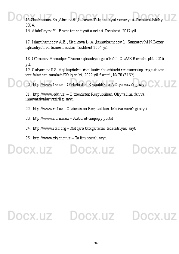 15.Shodmonov Sh.,Alimov R.,Jo’rayev T. Iqtisodiyot nazariyasi.Toshkent-Moliya-
2014.
16.  Abdullayev Y.  Bozor iqtisodiyoti asoslari.Toshkent. 2017-yil.
17.  Ishmuhamedov A.E., Sitdikova L. A.,Ishmuhamedov L.,Sunnatov M.N.Bozor 
iqtisodiyoti va biznes asoslari.Toshkent.2004-yil.
18.  O’lmasov Ahmadjon “Bozor iqtisodiyotiga o’tish”. O’zME.Birinchi jild. 2016-
yil.
19  .Gulyamov S.S. Aql kapitalini rivojlantirish uchinchi renesansning eng ustuvor 
vazifalaridan sanaladi//Xalq so‘zi, 2022 yil 5 aprel, № 70 (8132).
20.  http://www.lex.uz - O‘zbekiston Respublikasi Adliya vazirligi sayti.
21.  http://www.edu.uz  – O‘zbekiston Respublikasi Oliy ta'lim, fan va 
innovatsiyalar vazirligi sayti.
22.  http://www.mf.uz - O‘zbekiston Respublikasi Moliya vazirligi sayti.
23.  http://www.norma.uz – Axborot-huquqiy portal
24.  http://www.ifac.org – Xalqaro buxgalterlar federatsiyasi sayti
25.  http://www.ziyonet.uz – Ta'lim portali sayti
36