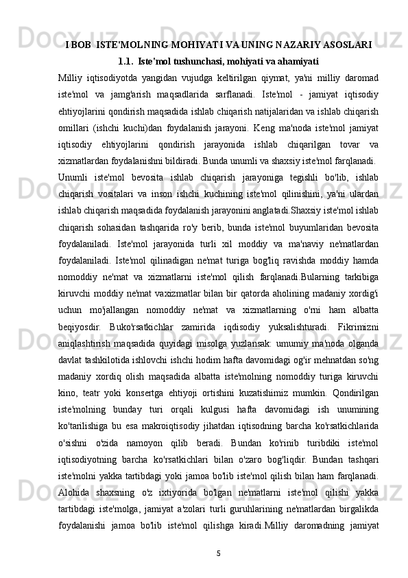 I BOB  ISTE'MOLNING MOHIYATI VA UNING NAZARIY ASOSLARI
1.1.  Iste'mol tushunchasi, mohiyati va ahamiyati
Milliy   iqtisodiyotda   yangidan   vujudga   keltirilgan   qiymat,   ya'ni   milliy   daromad
iste'mol   va   jamg'arish   maqsadlarida   sarflanadi.   Iste'mol   -   jamiyat   iqtisodiy
ehtiyojlarini qondirish maqsadida ishlab chiqarish natijalaridan va ishlab chiqarish
omillari   (ishchi   kuchi)dan   foydalanish   jarayoni.   Keng   ma'noda   iste'mol   jamiyat
iqtisodiy   ehtiyojlarini   qondirish   jarayonida   ishlab   chiqarilgan   tovar   va
xizmatlardan foydalanishni bildiradi. Bunda unumli va shaxsiy iste'mol farqlanadi.
Unumli   iste'mol   bevosita   ishlab   chiqarish   jarayoniga   tegishli   bo'lib,   ishlab
chiqarish   vositalari   va   inson   ishchi   kuchining   iste'mol   qilinishini,   ya'ni   ulardan
ishlab chiqarish maqsadida foydalanish jarayonini anglatadi.Shaxsiy iste'mol ishlab
chiqarish   sohasidan   tashqarida   ro'y   berib,   bunda   iste'mol   buyumlaridan   bevosita
foydalaniladi.   Iste'mol   jarayonida   turli   xil   moddiy   va   ma'naviy   ne'matlardan
foydalaniladi.   Iste'mol   qilinadigan   ne'mat   turiga   bog'liq   ravishda   moddiy   hamda
nomoddiy   ne'mat   va   xizmatlarni   iste'mol   qilish   farqlanadi.Bularning   tarkibiga
kiruvchi   moddiy  ne'mat   vaxizmatlar   bilan   bir   qatorda  aholining   madaniy  xordig'i
uchun   mo'jallangan   nomoddiy   ne'mat   va   xizmatlarning   o'rni   ham   albatta
beqiyosdir.   Buko'rsatkichlar   zamirida   iqdisodiy   yuksalishturadi.   Fikrimizni
aniqlashtirish   maqsadida   quyidagi   misolga   yuzlansak:   umumiy   ma'noda   olganda
davlat tashkilotida ishlovchi ishchi hodim hafta davomidagi og'ir mehnatdan so'ng
madaniy   xordiq   olish   maqsadida   albatta   iste'molning   nomoddiy   turiga   kiruvchi
kino,   teatr   yoki   konsertga   ehtiyoji   ortishini   kuzatishimiz   mumkin.   Qondirilgan
iste'molning   bunday   turi   orqali   kulgusi   hafta   davomidagi   ish   unumining
ko'tarilishiga   bu   esa   makroiqtisodiy   jihatdan   iqtisodning   barcha   ko'rsatkichlarida
o'sishni   o'zida   namoyon   qilib   beradi.   Bundan   ko'rinib   turibdiki   iste'mol
iqtisodiyotning   barcha   ko'rsatkichlari   bilan   o'zaro   bog'liqdir.   Bundan   tashqari
iste'molni  yakka tartibdagi  yoki  jamoa bo'lib iste'mol  qilish bilan ham  farqlanadi.
Alohida   shaxsning   o'z   ixtiyorida   bo'lgan   ne'matlarni   iste'mol   qilishi   yakka
tartibdagi   iste'molga,   jamiyat   a'zolari   turli   guruhlarining   ne'matlardan   birgalikda
foydalanishi   jamoa   bo'lib   iste'mol   qilishga   kiradi. Milliy   daromadning   jamiyat
5 