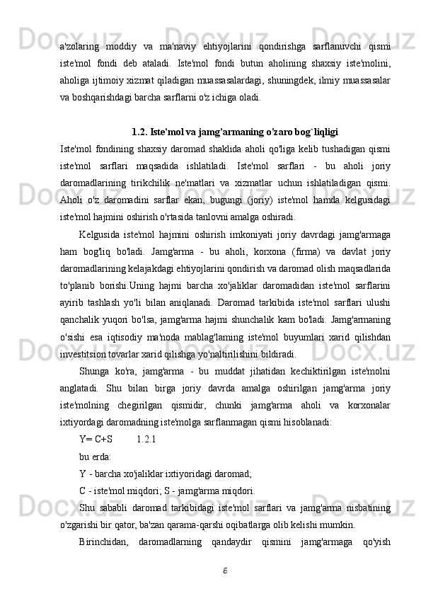 a'zolaring   moddiy   va   ma'naviy   ehtiyojlarini   qondirishga   sarflanuvchi   qismi
iste'mol   fondi   deb   ataladi.   Iste'mol   fondi   butun   aholining   shaxsiy   iste'molini,
aholiga ijtimoiy xizmat qiladigan muassasalardagi, shuningdek, ilmiy muassasalar
va boshqarishdagi barcha sarflarni o'z ichiga oladi.
1.2. Iste'mol va jamg'armaning o'zaro bog`liqligi
Iste'mol   fondining  shaxsiy   daromad  shaklida   aholi   qo'liga   kelib  tushadigan   qismi
iste'mol   sarflari   maqsadida   ishlatiladi.   Iste'mol   sarflari   -   bu   aholi   joriy
daromadlarining   tirikchilik   ne'matlari   va   xizmatlar   uchun   ishlatiladigan   qismi.
Aholi   o'z   daromadini   sarflar   ekan,   bugungi   (joriy)   iste'mol   hamda   kelgusidagi
iste'mol hajmini oshirish o'rtasida tanlovni amalga oshiradi.
Kelgusida   iste'mol   hajmini   oshirish   imkoniyati   joriy   davrdagi   jamg'armaga
ham   bog'liq   bo'ladi.   Jamg'arma   -   bu   aholi,   korxona   (firma)   va   davlat   joriy
daromadlarining kelajakdagi ehtiyojlarini qondirish va daromad olish maqsadlarida
to'planib   borishi.Uning   hajmi   barcha   xo'jaliklar   daromadidan   iste'mol   sarflarini
ayirib   tashlash   yo'li   bilan   aniqlanadi.   Daromad   tarkibida   iste'mol   sarflari   ulushi
qanchalik  yuqori   bo'lsa,  jamg'arma   hajmi  shunchalik  kam  bo'ladi.  Jamg'armaning
o'sishi   esa   iqtisodiy   ma'noda   mablag'laming   iste'mol   buyumlari   xarid   qilishdan
investitsion tovarlar xarid qilishga yo'naltirilishini bildiradi.
Shunga   ko'ra,   jamg'arma   -   bu   muddat   jihatidan   kechiktirilgan   iste'molni
anglatadi.   Shu   bilan   birga   joriy   davrda   amalga   oshirilgan   jamg'arma   joriy
iste'molning   chegirilgan   qismidir,   chunki   jamg'arma   aholi   va   korxonalar
ixtiyordagi daromadning iste'molga sarflanmagan qismi hisoblanadi:
Y= C+S 1.2.1
bu erda:
Y - barcha xo'jaliklar ixtiyoridagi daromad;
C - iste'mol miqdori; S - jamg'arma miqdori.
Shu   sababli   daromad   tarkibidagi   iste'mol   sarflari   va   jamg'arma   nisbatining
o'zgarishi bir qator, ba'zan qarama-qarshi oqibatlarga olib kelishi mumkin.
Birinchidan,   daromadlarning   qandaydir   qismini   jamg'armaga   qo'yish
6