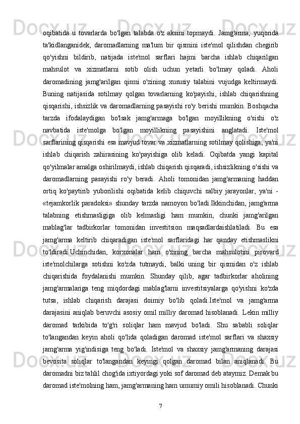 oqibatida   u   tovarlarda   bo'lgan   talabda   o'z   aksini   topmaydi.   Jamg'arma,   yuqorida
ta'kidlanganidek,   daromadlarning   ma'lum   bir   qismini   iste'mol   qilishdan   chegirib
qo'yishni   bildirib,   natijada   iste'mol   sarflari   hajmi   barcha   ishlab   chiqarilgan
mahsulot   va   xizmatlarni   sotib   olish   uchun   yetarli   bo'lmay   qoladi.   Aholi
daromadining   jamg'arilgan   qismi   o'zining   xususiy   talabini   vujudga   keltirmaydi.
Buning   natijasida   sotilmay   qolgan   tovarlarning   ko'payishi,   ishlab   chiqarishning
qisqarishi, ishsizlik va daromadlarning pasayishi  ro'y berishi  mumkin. Boshqacha
tarzda   ifodalaydigan   bo'lsak   jamg'armaga   bo'lgan   moyillikning   o'sishi   o'z
navbatida   iste'molga   bo'lgan   moyillikning   pasayishini   anglatadi.   Iste'mol
sarflarining qisqarishi esa mavjud tovar va xizmatlarning sotilmay qolishiga, ya'ni
ishlab   chiqarish   zahirasining   ko'payishiga   olib   keladi.   Oqibatda   yangi   kapital
qo'yilmalar amalga oshirilmaydi, ishlab chiqarish qisqaradi, ishsizlikning o'sishi va
daromadlarning   pasayishi   ro'y   beradi.   Aholi   tomonidan   jamg'armaning   haddan
ortiq   ko'paytirib   yuborilishi   oqibatida   kelib   chiquvchi   salbiy   jarayonlar,   ya'ni   -
«tejamkorlik   paradoksi»   shunday   tarzda   namoyon   bo'ladi.Ikkinchidan,   jamg'arma
talabning   etishmasligiga   olib   kelmasligi   ham   mumkin,   chunki   jamg'arilgan
mablag'lar   tadbirkorlar   tomonidan   investitsion   maqsadlardaishlatiladi.   Bu   esa
jamg'arma   keltirib   chiqaradigan   iste'mol   sarflaridagi   har   qanday   etishmaslikni
to'ldiradi.Uchinchidan,   korxonalar   ham   o'zining   barcha   mahsulotini   pirovard
iste'molchilarga   sotishni   ko'zda   tutmaydi,   balki   uning   bir   qismidan   o'z   ishlab
chiqarishida   foydalanishi   mumkin.   Shunday   qilib,   agar   tadbirkorlar   aholining
jamg'armalariga   teng   miqdordagi   mablag'larni   investitsiyalarga   qo'yishni   ko'zda
tutsa,   ishlab   chiqarish   darajasi   doimiy   bo'lib   qoladi.Iste'mol   va   jamg'arma
darajasini   aniqlab  beruvchi   asosiy   omil   milliy   daromad   hisoblanadi.   Lekin  milliy
daromad   tarkibida   to'g'ri   soliqlar   ham   mavjud   bo'ladi.   Shu   sababli   soliqlar
to'langandan   keyin   aholi   qo'lida   qoladigan   daromad   iste'mol   sarflari   va   shaxsiy
jamg'arma   yig'indisiga   teng   bo'ladi.   Iste'mol   va   shaxsiy   jamg'armaning   darajasi
bevosita   soliqlar   to'langandan   keyingi   qolgan   daromad   bilan   aniqlanadi.   Bu
daromadni  biz tahlil chog'ida ixtiyordagi yoki sof daromad deb ataymiz. Demak bu
daromad iste'molning ham, jamg'armaning ham umumiy omili hisoblanadi. Chunki
7 