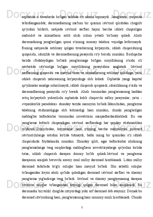 oqibatida   u   tovarlarda   bo'lgan   talabda   o'z   aksini   topmaydi.   Jamg'arma,   yuqorida
ta'kidlanganidek,   daromadlarning   ma'lum   bir   qismini   iste'mol   qilishdan   chegirib
qo'yishni   bildirib,   natijada   iste'mol   sarflari   hajmi   barcha   ishlab   chiqarilgan
mahsulot   va   xizmatlarni   sotib   olish   uchun   yetarli   bo'lmay   qoladi.   Aholi
daromadining   jamg'arilgan   qismi   o'zining   xususiy   talabini   vujudga   keltirmaydi.
Buning   natijasida   sotilmay   qolgan   tovarlarning   ko'payishi,   ishlab   chiqarishning
qisqarishi, ishsizlik va daromadlarning pasayishi  ro'y berishi  mumkin. Boshqacha
tarzda   ifodalaydigan   bo'lsak   jamg'armaga   bo'lgan   moyillikning   o'sishi   o'z
navbatida   iste'molga   bo'lgan   moyillikning   pasayishini   anglatadi.   Iste'mol
sarflarining qisqarishi esa mavjud tovar va xizmatlarning sotilmay qolishiga, ya'ni
ishlab   chiqarish   zahirasining   ko'payishiga   olib   keladi.   Oqibatda   yangi   kapital
qo'yilmalar amalga oshirilmaydi, ishlab chiqarish qisqaradi, ishsizlikning o'sishi va
daromadlarning   pasayishi   ro'y   beradi.   Aholi   tomonidan   jamg'armaning   haddan
ortiq   ko'paytirib   yuborilishi   oqibatida   kelib   chiquvchi   salbiy   jarayonlar,   ya'ni   -
«tejamkorlik   paradoksi»   shunday   tarzda   namoyon   bo'ladi.Ikkinchidan,   jamg'arma
talabning   etishmasligiga   olib   kelmasligi   ham   mumkin,   chunki   jamg'arilgan
mablag'lar   tadbirkorlar   tomonidan   investitsion   maqsadlardaishlatiladi.   Bu   esa
jamg'arma   keltirib   chiqaradigan   iste'mol   sarflaridagi   har   qanday   etishmaslikni
to'ldiradi.Uchinchidan,   korxonalar   ham   o'zining   barcha   mahsulotini   pirovard
iste'molchilarga   sotishni   ko'zda   tutmaydi,   balki   uning   bir   qismidan   o'z   ishlab
chiqarishida   foydalanishi   mumkin.   Shunday   qilib,   agar   tadbirkorlar   aholining
jamg'armalariga   teng   miqdordagi   mablag'larni   investitsiyalarga   qo'yishni   ko'zda
tutsa,   ishlab   chiqarish   darajasi   doimiy   bo'lib   qoladi.Iste'mol   va   jamg'arma
darajasini   aniqlab  beruvchi   asosiy   omil   milliy   daromad   hisoblanadi.   Lekin  milliy
daromad   tarkibida   to'g'ri   soliqlar   ham   mavjud   bo'ladi.   Shu   sababli   soliqlar
to'langandan   keyin   aholi   qo'lida   qoladigan   daromad   iste'mol   sarflari   va   shaxsiy
jamg'arma   yig'indisiga   teng   bo'ladi.   Iste'mol   va   shaxsiy   jamg'armaning   darajasi
bevosita   soliqlar   to'langandan   keyingi   qolgan   daromad   bilan   aniqlanadi.   Bu
daromadni  biz tahlil chog'ida ixtiyordagi yoki sof daromad deb ataymiz. Demak bu
daromad iste'molning ham, jamg'armaning ham umumiy omili hisoblanadi. Chunki
7