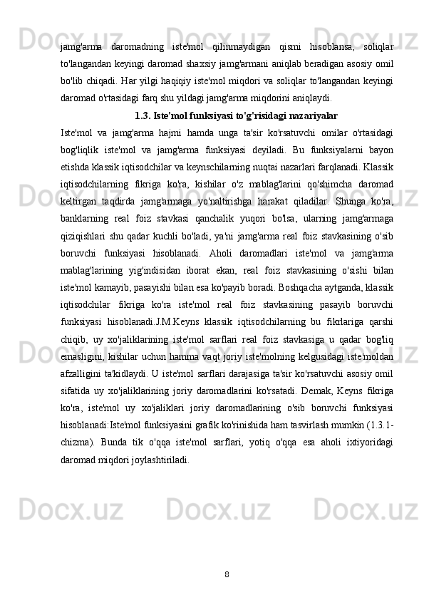 jamg'arma   daromadning   iste'mol   qilinmaydigan   qismi   hisoblansa,   soliqlar
to'langandan keyingi daromad shaxsiy jamg'armani aniqlab beradigan asosiy omil
bo'lib chiqadi. Har yilgi haqiqiy iste'mol miqdori va soliqlar to'langandan keyingi
daromad o'rtasidagi farq shu yildagi jamg'arma miqdorini aniqlaydi.
1.3. Iste'mol funksiyasi to'g'risidagi nazariyalar
Iste'mol   va   jamg'arma   hajmi   hamda   unga   ta'sir   ko'rsatuvchi   omilar   o'rtasidagi
bog'liqlik   iste'mol   va   jamg'arma   funksiyasi   deyiladi.   Bu   funksiyalarni   bayon
etishda klassik iqtisodchilar va keynschilarning nuqtai nazarlari farqlanadi. Klassik
iqtisodchilarning   fikriga   ko'ra,   kishilar   o'z   mablag'larini   qo'shimcha   daromad
keltirgan   taqdirda   jamg'armaga   yo'naltirishga   harakat   qiladilar.   Shunga   ko'ra,
banklarning   real   foiz   stavkasi   qanchalik   yuqori   bo'lsa,   ularning   jamg'armaga
qiziqishlari   shu   qadar   kuchli   bo'ladi,   ya'ni   jamg'arma   real   foiz   stavkasining   o'sib
boruvchi   funksiyasi   hisoblanadi.   Aholi   daromadlari   iste'mol   va   jamg'arma
mablag'larining   yig'indisidan   iborat   ekan,   real   foiz   stavkasining   o'sishi   bilan
iste'mol kamayib, pasayishi bilan esa ko'payib boradi. Boshqacha aytganda, klassik
iqtisodchilar   fikriga   ko'ra   iste'mol   real   foiz   stavkasining   pasayib   boruvchi
funksiyasi   hisoblanadi.J.M.Keyns   klassik   iqtisodchilarning   bu   fikrlariga   qarshi
chiqib,   uy   xo'jaliklarining   iste'mol   sarflari   real   foiz   stavkasiga   u   qadar   bog'liq
emasligini,   kishilar   uchun   hamma   vaqt   joriy  iste'molning   kelgusidagi   iste'moldan
afzalligini  ta'kidlaydi. U iste'mol  sarflari darajasiga ta'sir  ko'rsatuvchi  asosiy  omil
sifatida   uy   xo'jaliklarining   joriy   daromadlarini   ko'rsatadi.   Demak,   Keyns   fikriga
ko'ra,   iste'mol   uy   xo'jaliklari   joriy   daromadlarining   o'sib   boruvchi   funksiyasi
hisoblanadi:Iste'mol funksiyasini grafik ko'rinishida ham tasvirlash mumkin (1.3.1-
chizma).   Bunda   tik   o'qqa   iste'mol   sarflari,   yotiq   o'qqa   esa   aholi   ixtiyoridagi
daromad miqdori joylashtiriladi.
8