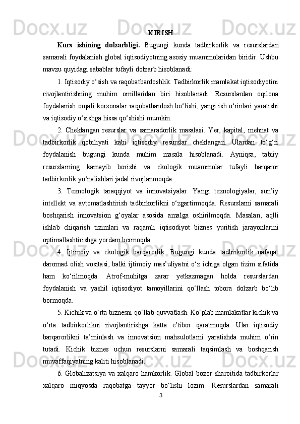 KIRISH
Kurs   ishining   dolzarbligi.   Bugungi   kunda   tadbirkorlik   va   resurslardan
samarali foydalanish global iqtisodiyotning asosiy muammolaridan biridir. Ushbu
mavzu quyidagi sabablar tufayli dolzarb hisoblanadi: 
1. Iqtisodiy o‘sish va raqobatbardoshlik. Tadbirkorlik mamlakat iqtisodiyotini
rivojlantirishning   muhim   omillaridan   biri   hisoblanadi.   Resurslardan   oqilona
foydalanish orqali korxonalar raqobatbardosh bo‘lishi, yangi ish o‘rinlari yaratishi
va iqtisodiy o‘sishga hissa qo‘shishi mumkin.
2.   Cheklangan   resurslar   va   samaradorlik   masalasi.   Yer,   kapital,   mehnat   va
tadbirkorlik   qobiliyati   kabi   iqtisodiy   resurslar   cheklangan.   Ulardan   to‘g‘ri
foydalanish   bugungi   kunda   muhim   masala   hisoblanadi.   Ayniqsa,   tabiiy
resurslarning   kamayib   borishi   va   ekologik   muammolar   tufayli   barqaror
tadbirkorlik yo‘nalishlari jadal rivojlanmoqda.
3.   Texnologik   taraqqiyot   va   innovatsiyalar.   Yangi   texnologiyalar,   sun’iy
intellekt   va   avtomatlashtirish   tadbirkorlikni   o‘zgartirmoqda.   Resurslarni   samarali
boshqarish   innovatsion   g‘oyalar   asosida   amalga   oshirilmoqda.   Masalan,   aqlli
ishlab   chiqarish   tizimlari   va   raqamli   iqtisodiyot   biznes   yuritish   jarayonlarini
optimallashtirishga yordam bermoqda.
4.   Ijtimoiy   va   ekologik   barqarorlik.   Bugungi   kunda   tadbirkorlik   nafaqat
daromad  olish  vositasi,  balki   ijtimoiy  mas’uliyatni  o‘z  ichiga olgan  tizim  sifatida
ham   ko‘rilmoqda.   Atrof-muhitga   zarar   yetkazmagan   holda   resurslardan
foydalanish   va   yashil   iqtisodiyot   tamoyillarini   qo‘llash   tobora   dolzarb   bo‘lib
bormoqda.
5. Kichik va o‘rta biznesni qo‘llab-quvvatlash. Ko‘plab mamlakatlar kichik va
o‘rta   tadbirkorlikni   rivojlantirishga   katta   e’tibor   qaratmoqda.   Ular   iqtisodiy
barqarorlikni   ta’minlash   va   innovatsion   mahsulotlarni   yaratishda   muhim   o‘rin
tutadi.   Kichik   biznes   uchun   resurslarni   samarali   taqsimlash   va   boshqarish
muvaffaqiyatning kaliti hisoblanadi.
6.  Globalizatsiya   va  xalqaro   hamkorlik.   Global   bozor   sharoitida   tadbirkorlar
xalqaro   miqyosda   raqobatga   tayyor   bo‘lishi   lozim.   Resurslardan   samarali
3 