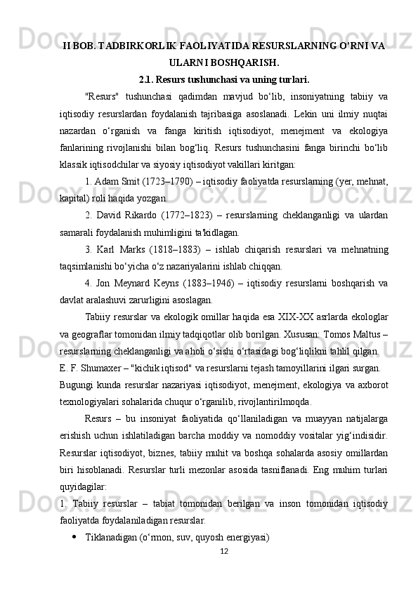 II BOB. TADBIRKORLIK FAOLIYATIDA RESURSLARNING O’RNI VA
ULARNI BOSHQARISH.
2.1.   Resurs tushunchasi va uning turlari.
"Resurs"   tushunchasi   qadimdan   mavjud   bo‘lib,   insoniyatning   tabiiy   va
iqtisodiy   resurslardan   foydalanish   tajribasiga   asoslanadi.   Lekin   uni   ilmiy   nuqtai
nazardan   o‘rganish   va   fanga   kiritish   iqtisodiyot,   menejment   va   ekologiya
fanlarining   rivojlanishi   bilan   bog‘liq.   Resurs   tushunchasini   fanga   birinchi   bo‘lib
klassik iqtisodchilar va siyosiy iqtisodiyot vakillari kiritgan:
1. Adam Smit (1723–1790) – iqtisodiy faoliyatda resurslarning (yer, mehnat,
kapital) roli haqida yozgan.
2.   David   Rikardo   (1772–1823)   –   resurslarning   cheklanganligi   va   ulardan
samarali foydalanish muhimligini ta'kidlagan.
3.   Karl   Marks   (1818–1883)   –   ishlab   chiqarish   resurslari   va   mehnatning
taqsimlanishi bo‘yicha o‘z nazariyalarini ishlab chiqqan.
4.   Jon   Meynard   Keyns   (1883–1946)   –   iqtisodiy   resurslarni   boshqarish   va
davlat aralashuvi zarurligini asoslagan.
Tabiiy resurslar va ekologik omillar haqida esa XIX-XX asrlarda ekologlar
va geograflar tomonidan ilmiy tadqiqotlar olib borilgan. Xususan: Tomos Maltus –
resurslarning cheklanganligi va aholi o‘sishi o‘rtasidagi bog‘liqlikni tahlil qilgan.
E. F. Shumaxer – "kichik iqtisod" va resurslarni tejash tamoyillarini ilgari surgan.
Bugungi  kunda  resurslar  nazariyasi   iqtisodiyot,  menejment,  ekologiya  va  axborot
texnologiyalari sohalarida chuqur o‘rganilib, rivojlantirilmoqda.
Resurs   –   bu   insoniyat   faoliyatida   qo‘llaniladigan   va   muayyan   natijalarga
erishish   uchun   ishlatiladigan   barcha   moddiy   va   nomoddiy   vositalar   yig‘indisidir.
Resurslar   iqtisodiyot,   biznes,   tabiiy  muhit   va  boshqa   sohalarda   asosiy   omillardan
biri   hisoblanadi.   Resurslar   turli   mezonlar   asosida   tasniflanadi.   Eng   muhim   turlari
quyidagilar:
1.   Tabiiy   resurslar   –   tabiat   tomonidan   berilgan   va   inson   tomonidan   iqtisodiy
faoliyatda foydalaniladigan resurslar.
 Tiklanadigan (o‘rmon, suv, quyosh energiyasi)
12 
