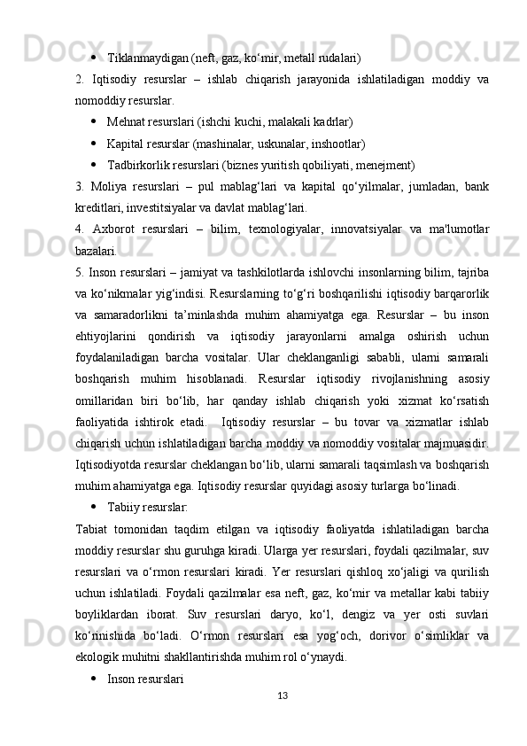  Tiklanmaydigan (neft, gaz, ko‘mir, metall rudalari)
2.   Iqtisodiy   resurslar   –   ishlab   chiqarish   jarayonida   ishlatiladigan   moddiy   va
nomoddiy resurslar.
 Mehnat resurslari (ishchi kuchi, malakali kadrlar)
 Kapital resurslar (mashinalar, uskunalar, inshootlar)
 Tadbirkorlik resurslari (biznes yuritish qobiliyati, menejment)
3.   Moliya   resurslari   –   pul   mablag‘lari   va   kapital   qo‘yilmalar,   jumladan,   bank
kreditlari, investitsiyalar va davlat mablag‘lari.
4.   Axborot   resurslari   –   bilim,   texnologiyalar,   innovatsiyalar   va   ma'lumotlar
bazalari.
5. Inson resurslari – jamiyat va tashkilotlarda ishlovchi insonlarning bilim, tajriba
va ko‘nikmalar yig‘indisi. Resurslarning to‘g‘ri boshqarilishi iqtisodiy barqarorlik
va   samaradorlikni   ta’minlashda   muhim   ahamiyatga   ega.   Resurslar   –   bu   inson
ehtiyojlarini   qondirish   va   iqtisodiy   jarayonlarni   amalga   oshirish   uchun
foydalaniladigan   barcha   vositalar.   Ular   cheklanganligi   sababli,   ularni   samarali
boshqarish   muhim   hisoblanadi.   Resurslar   iqtisodiy   rivojlanishning   asosiy
omillaridan   biri   bo‘lib,   har   qanday   ishlab   chiqarish   yoki   xizmat   ko‘rsatish
faoliyatida   ishtirok   etadi.     Iqtisodiy   resurslar   –   bu   tovar   va   xizmatlar   ishlab
chiqarish uchun ishlatiladigan barcha moddiy va nomoddiy vositalar majmuasidir.
Iqtisodiyotda resurslar cheklangan bo‘lib, ularni samarali taqsimlash va boshqarish
muhim ahamiyatga ega. Iqtisodiy resurslar quyidagi asosiy turlarga bo‘linadi.
 Tabiiy resurslar:
Tabiat   tomonidan   taqdim   etilgan   va   iqtisodiy   faoliyatda   ishlatiladigan   barcha
moddiy resurslar shu guruhga kiradi. Ularga yer resurslari, foydali qazilmalar, suv
resurslari   va   o‘rmon   resurslari   kiradi.   Yer   resurslari   qishloq   xo‘jaligi   va   qurilish
uchun ishlatiladi. Foydali  qazilmalar esa neft, gaz, ko‘mir  va metallar  kabi tabiiy
boyliklardan   iborat.   Suv   resurslari   daryo,   ko‘l,   dengiz   va   yer   osti   suvlari
ko‘rinishida   bo‘ladi.   O‘rmon   resurslari   esa   yog‘och,   dorivor   o‘simliklar   va
ekologik muhitni shakllantirishda muhim rol o‘ynaydi.
 Inson resurslari
13 