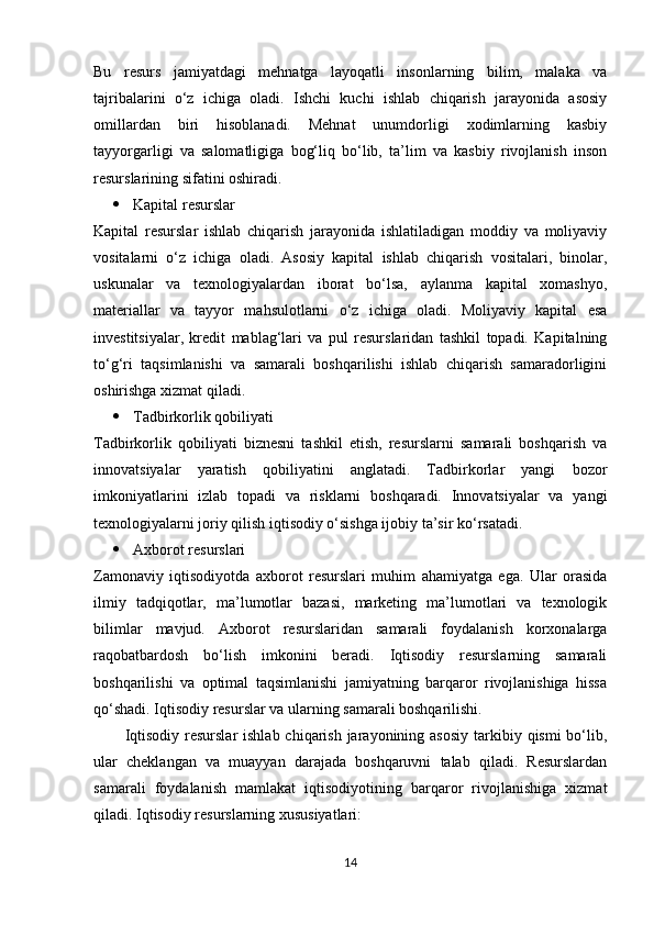 Bu   resurs   jamiyatdagi   mehnatga   layoqatli   insonlarning   bilim,   malaka   va
tajribalarini   o‘z   ichiga   oladi.   Ishchi   kuchi   ishlab   chiqarish   jarayonida   asosiy
omillardan   biri   hisoblanadi.   Mehnat   unumdorligi   xodimlarning   kasbiy
tayyorgarligi   va   salomatligiga   bog‘liq   bo‘lib,   ta’lim   va   kasbiy   rivojlanish   inson
resurslarining sifatini oshiradi.
 Kapital resurslar
Kapital   resurslar   ishlab   chiqarish   jarayonida   ishlatiladigan   moddiy   va   moliyaviy
vositalarni   o‘z   ichiga   oladi.   Asosiy   kapital   ishlab   chiqarish   vositalari,   binolar,
uskunalar   va   texnologiyalardan   iborat   bo‘lsa,   aylanma   kapital   xomashyo,
materiallar   va   tayyor   mahsulotlarni   o‘z   ichiga   oladi.   Moliyaviy   kapital   esa
investitsiyalar,   kredit   mablag‘lari   va   pul   resurslaridan   tashkil   topadi.   Kapitalning
to‘g‘ri   taqsimlanishi   va   samarali   boshqarilishi   ishlab   chiqarish   samaradorligini
oshirishga xizmat qiladi.
 Tadbirkorlik qobiliyati
Tadbirkorlik   qobiliyati   biznesni   tashkil   etish,   resurslarni   samarali   boshqarish   va
innovatsiyalar   yaratish   qobiliyatini   anglatadi.   Tadbirkorlar   yangi   bozor
imkoniyatlarini   izlab   topadi   va   risklarni   boshqaradi.   Innovatsiyalar   va   yangi
texnologiyalarni joriy qilish iqtisodiy o‘sishga ijobiy ta’sir ko‘rsatadi.
 Axborot resurslari
Zamonaviy   iqtisodiyotda   axborot   resurslari   muhim   ahamiyatga   ega.   Ular   orasida
ilmiy   tadqiqotlar,   ma’lumotlar   bazasi,   marketing   ma’lumotlari   va   texnologik
bilimlar   mavjud.   Axborot   resurslaridan   samarali   foydalanish   korxonalarga
raqobatbardosh   bo‘lish   imkonini   beradi.   Iqtisodiy   resurslarning   samarali
boshqarilishi   va   optimal   taqsimlanishi   jamiyatning   barqaror   rivojlanishiga   hissa
qo‘shadi. Iqtisodiy resurslar va ularning samarali boshqarilishi.
Iqtisodiy  resurslar  ishlab chiqarish jarayonining asosiy  tarkibiy qismi  bo‘lib,
ular   cheklangan   va   muayyan   darajada   boshqaruvni   talab   qiladi.   Resurslardan
samarali   foydalanish   mamlakat   iqtisodiyotining   barqaror   rivojlanishiga   xizmat
qiladi. Iqtisodiy resurslarning xususiyatlari:
14 