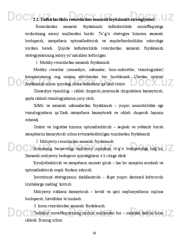 2.2.   Tadbirkorlikda resurslardan samarali foydalanish strategiyalari.
Resurslardan   samarali   foydalanish   tadbirkorlikda   muvaffaqiyatga
erishishning   asosiy   omillaridan   biridir.   To‘g‘ri   strategiya   biznesni   samarali
boshqarish,   xarajatlarni   optimallashtirish   va   raqobatbardoshlikni   oshirishga
yordam   beradi.   Quyida   tadbirkorlikda   resurslardan   samarali   foydalanish
strategiyalarining asosiy yo‘nalishlari keltirilgan.
1. Moddiy resurslardan samarali foydalanish
Moddiy   resurslar   (xomashyo,   uskunalar,   bino-inshootlar,   texnologiyalar)
kompaniyaning   eng   muhim   aktivlaridan   biri   hisoblanadi.   Ulardan   optimal
foydalanish uchun quyidagi chora-tadbirlarni qo‘llash lozim:
Xomashyo tejamliligi – ishlab chiqarish jarayonida chiqindilarni kamaytirish,
qayta ishlash texnologiyalarini joriy etish.
Sifatli   va   samarali   uskunalardan   foydalanish   –   yuqori   unumdorlikka   ega
texnologiyalarni   qo‘llash   xarajatlarni   kamaytiradi   va   ishlab   chiqarish   hajmini
oshiradi.
Ombor   va   logistika   tizimini   optimallashtirish   –   saqlash   va   yetkazib   berish
xarajatlarini kamaytirish uchun avtomatlashtirilgan tizimlardan foydalanish.
2. Moliyaviy resurslardan samarali foydalanish
Biznesning   barqarorligi   moliyaviy   oqimlarni   to‘g‘ri   boshqarishga   bog‘liq.
Samarali moliyaviy boshqaruv quyidagilarni o‘z ichiga oladi:
Byudjetlashtirish va xarajatlarni nazorat qilish – har bir xarajatni asoslash va
optimallashtirish orqali foydani oshirish.
Investitsiya   strategiyasini   shakllantirish   –   faqat   yuqori   daromad   keltiruvchi
loyihalarga mablag‘ kiritish.
Moliyaviy   risklarni   kamaytirish   –   kredit   va   qarz   majburiyatlarini   oqilona
boshqarish, likvidlikni ta’minlash.
3. Inson resurslaridan samarali foydalanish
Tashkilot muvaffaqiyatining muhim omillaridan biri – malakali kadrlar bilan
ishlash. Buning uchun:
16 