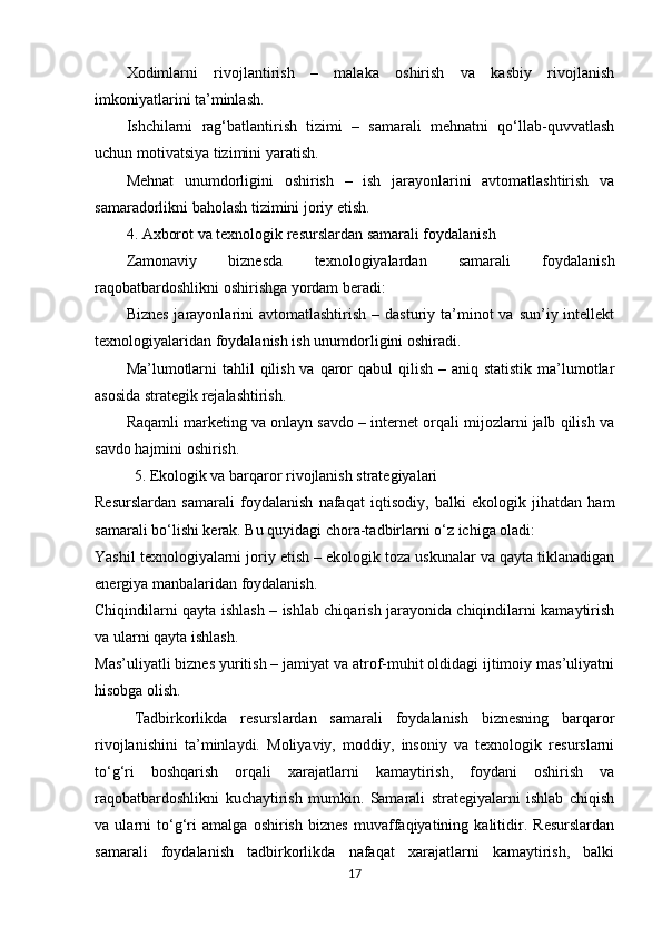 Xodimlarni   rivojlantirish   –   malaka   oshirish   va   kasbiy   rivojlanish
imkoniyatlarini ta’minlash.
Ishchilarni   rag‘batlantirish   tizimi   –   samarali   mehnatni   qo‘llab-quvvatlash
uchun motivatsiya tizimini yaratish.
Mehnat   unumdorligini   oshirish   –   ish   jarayonlarini   avtomatlashtirish   va
samaradorlikni baholash tizimini joriy etish.
4. Axborot va texnologik resurslardan samarali foydalanish
Zamonaviy   biznesda   texnologiyalardan   samarali   foydalanish
raqobatbardoshlikni oshirishga yordam beradi:
Biznes  jarayonlarini  avtomatlashtirish  –  dasturiy ta’minot  va  sun’iy intellekt
texnologiyalaridan foydalanish ish unumdorligini oshiradi.
Ma’lumotlarni  tahlil  qilish va  qaror  qabul  qilish – aniq statistik  ma’lumotlar
asosida strategik rejalashtirish.
Raqamli marketing va onlayn savdo – internet orqali mijozlarni jalb qilish va
savdo hajmini oshirish.
5. Ekologik va barqaror rivojlanish strategiyalari
Resurslardan   samarali   foydalanish   nafaqat   iqtisodiy,   balki   ekologik   jihatdan   ham
samarali bo‘lishi kerak. Bu quyidagi chora-tadbirlarni o‘z ichiga oladi:
Yashil texnologiyalarni joriy etish – ekologik toza uskunalar va qayta tiklanadigan
energiya manbalaridan foydalanish.
Chiqindilarni qayta ishlash – ishlab chiqarish jarayonida chiqindilarni kamaytirish
va ularni qayta ishlash.
Mas’uliyatli biznes yuritish – jamiyat va atrof-muhit oldidagi ijtimoiy mas’uliyatni
hisobga olish.
Tadbirkorlikda   resurslardan   samarali   foydalanish   biznesning   barqaror
rivojlanishini   ta’minlaydi.   Moliyaviy,   moddiy,   insoniy   va   texnologik   resurslarni
to‘g‘ri   boshqarish   orqali   xarajatlarni   kamaytirish,   foydani   oshirish   va
raqobatbardoshlikni   kuchaytirish   mumkin.   Samarali   strategiyalarni   ishlab   chiqish
va   ularni   to‘g‘ri   amalga   oshirish   biznes   muvaffaqiyatining   kalitidir.   Resurslardan
samarali   foydalanish   tadbirkorlikda   nafaqat   xarajatlarni   kamaytirish,   balki
17 