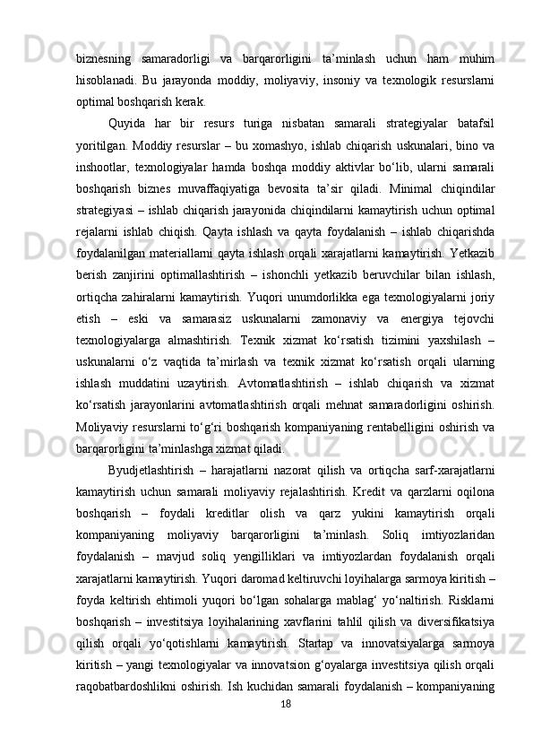 biznesning   samaradorligi   va   barqarorligini   ta’minlash   uchun   ham   muhim
hisoblanadi.   Bu   jarayonda   moddiy,   moliyaviy,   insoniy   va   texnologik   resurslarni
optimal boshqarish kerak. 
Quyida   har   bir   resurs   turiga   nisbatan   samarali   strategiyalar   batafsil
yoritilgan.   Moddiy   resurslar   –   bu  xomashyo,   ishlab   chiqarish   uskunalari,   bino  va
inshootlar,   texnologiyalar   hamda   boshqa   moddiy   aktivlar   bo‘lib,   ularni   samarali
boshqarish   biznes   muvaffaqiyatiga   bevosita   ta’sir   qiladi.   Minimal   chiqindilar
strategiyasi  – ishlab chiqarish jarayonida chiqindilarni kamaytirish uchun optimal
rejalarni   ishlab   chiqish.   Qayta   ishlash   va   qayta   foydalanish   –   ishlab   chiqarishda
foydalanilgan materiallarni qayta ishlash orqali xarajatlarni kamaytirish. Yetkazib
berish   zanjirini   optimallashtirish   –   ishonchli   yetkazib   beruvchilar   bilan   ishlash,
ortiqcha   zahiralarni   kamaytirish.   Yuqori   unumdorlikka   ega   texnologiyalarni   joriy
etish   –   eski   va   samarasiz   uskunalarni   zamonaviy   va   energiya   tejovchi
texnologiyalarga   almashtirish.   Texnik   xizmat   ko‘rsatish   tizimini   yaxshilash   –
uskunalarni   o‘z   vaqtida   ta’mirlash   va   texnik   xizmat   ko‘rsatish   orqali   ularning
ishlash   muddatini   uzaytirish.   Avtomatlashtirish   –   ishlab   chiqarish   va   xizmat
ko‘rsatish   jarayonlarini   avtomatlashtirish   orqali   mehnat   samaradorligini   oshirish.
Moliyaviy resurslarni  to‘g‘ri  boshqarish kompaniyaning rentabelligini  oshirish va
barqarorligini ta’minlashga xizmat qiladi.
Byudjetlashtirish   –   harajatlarni   nazorat   qilish   va   ortiqcha   sarf-xarajatlarni
kamaytirish   uchun   samarali   moliyaviy   rejalashtirish.   Kredit   va   qarzlarni   oqilona
boshqarish   –   foydali   kreditlar   olish   va   qarz   yukini   kamaytirish   orqali
kompaniyaning   moliyaviy   barqarorligini   ta’minlash.   Soliq   imtiyozlaridan
foydalanish   –   mavjud   soliq   yengilliklari   va   imtiyozlardan   foydalanish   orqali
xarajatlarni kamaytirish. Yuqori daromad keltiruvchi loyihalarga sarmoya kiritish –
foyda   keltirish   ehtimoli   yuqori   bo‘lgan   sohalarga   mablag‘   yo‘naltirish.   Risklarni
boshqarish   –   investitsiya   loyihalarining   xavflarini   tahlil   qilish   va   diversifikatsiya
qilish   orqali   yo‘qotishlarni   kamaytirish.   Startap   va   innovatsiyalarga   sarmoya
kiritish – yangi texnologiyalar va innovatsion g‘oyalarga investitsiya qilish orqali
raqobatbardoshlikni oshirish. Ish kuchidan samarali foydalanish – kompaniyaning
18 