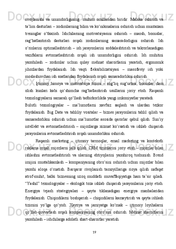 rivojlanishi   va   unumdorligining     muhim   omillaridan   biridir.   Malaka   oshirish   va
ta’lim dasturlari – xodimlarning bilim va ko‘nikmalarini oshirish uchun muntazam
treninglar   o‘tkazish.   Ishchilarning   motivatsiyasini   oshirish   –   maosh,   bonuslar,
rag‘batlantirish   dasturlari   orqali   xodimlarning   samaradorligini   oshirish.   Ish
o‘rinlarini   optimallashtirish   –   ish   jarayonlarini   soddalashtirish   va   takrorlanadigan
vazifalarni   avtomatlashtirish   orqali   ish   unumdorligini   oshirish.   Ish   muhitini
yaxshilash   –   xodimlar   uchun   qulay   mehnat   sharoitlarini   yaratish,   ergonomik
jihozlardan   foydalanish.   Ish   vaqti   fleksibilizatsiyasi   –   masofaviy   ish   yoki
moslashuvchan ish soatlaridan foydalanish orqali samaradorlikni oshirish.
Ijtimoiy   himoya   va   motivatsiya   tizimi   –   sog‘liq   sug‘urtasi,   bonuslar,   dam
olish   kunlari   kabi   qo‘shimcha   rag‘batlantirish   usullarini   joriy   etish.   Raqamli
texnologiyalarni samarali qo‘llash tadbirkorlikda yangi imkoniyatlar yaratadi.
Bulutli   texnologiyalar   –   ma’lumotlarni   xavfsiz   saqlash   va   ulardan   tezkor
foydalanish.   Big   Data   va   tahliliy   vositalar   –   biznes   jarayonlarini   tahlil   qilish   va
samaradorlikni   oshirish   uchun   ma’lumotlar   asosida   qarorlar   qabul   qilish.   Sun’iy
intellekt   va   avtomatlashtirish   –   mijozlarga   xizmat   ko‘rsatish   va   ishlab   chiqarish
jarayonlarini avtomatlashtirish orqali unumdorlikni oshirish.
Raqamli   marketing   –   ijtimoiy   tarmoqlar,   email   marketing   va   kontekstli
reklama orqali  mijozlarni jalb qilish. CRM  tizimlarini joriy etish – mijozlar  bilan
ishlashni   avtomatlashtirish   va   ularning   ehtiyojlarini   yaxshiroq   tushunish.   Brend
imijini   mustahkamlash   –   kompaniyaning   obro‘sini   oshirish   uchun   mijozlar   bilan
yaxshi   aloqa   o‘rnatish.   Barqaror   rivojlanish   tamoyillariga   rioya   qilish   nafaqat
atrof-muhit,   balki   biznesning   uzoq   muddatli   muvaffaqiyatiga   ham   ta’sir   qiladi.
“Yashil”   texnologiyalar   –   ekologik   toza   ishlab   chiqarish   jarayonlarini   joriy   etish.
Energiya   tejash   strategiyalari   –   qayta   tiklanadigan   energiya   manbalaridan
foydalanish. Chiqindilarni boshqarish – chiqindilarni kamaytirish va qayta ishlash
tizimini   yo‘lga   qo‘yish.   Xayriya   va   jamiyatga   ko‘mak   –   ijtimoiy   loyihalarni
qo‘llab-quvvatlash   orqali   kompaniyaning   obro‘sini   oshirish.   Mehnat   sharoitlarini
yaxshilash – ishchilarga adolatli shart-sharoitlar yaratish.
19 