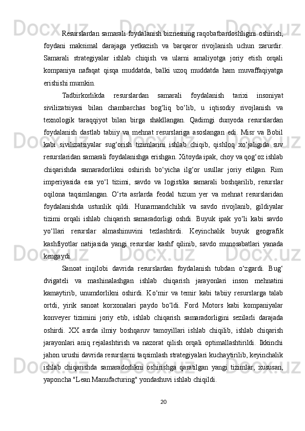 Resurslardan samarali foydalanish biznesning raqobatbardoshligini oshirish,
foydani   maksimal   darajaga   yetkazish   va   barqaror   rivojlanish   uchun   zarurdir.
Samarali   strategiyalar   ishlab   chiqish   va   ularni   amaliyotga   joriy   etish   orqali
kompaniya   nafaqat   qisqa   muddatda,   balki   uzoq   muddatda   ham   muvaffaqiyatga
erishishi mumkin.
Tadbirkorlikda   resurslardan   samarali   foydalanish   tarixi   insoniyat
sivilizatsiyasi   bilan   chambarchas   bog‘liq   bo‘lib,   u   iqtisodiy   rivojlanish   va
texnologik   taraqqiyot   bilan   birga   shakllangan.   Qadimgi   dunyoda   resurslardan
foydalanish   dastlab   tabiiy   va   mehnat   resurslariga   asoslangan   edi.   Misr   va   Bobil
kabi   sivilizatsiyalar   sug‘orish   tizimlarini   ishlab   chiqib,   qishloq   xo‘jaligida   suv
resurslaridan samarali foydalanishga erishgan. Xitoyda ipak, choy va qog‘oz ishlab
chiqarishda   samaradorlikni   oshirish   bo‘yicha   ilg‘or   usullar   joriy   etilgan.   Rim
imperiyasida   esa   yo‘l   tizimi,   savdo   va   logistika   samarali   boshqarilib,   resurslar
oqilona   taqsimlangan.   O‘rta   asrlarda   feodal   tuzum   yer   va   mehnat   resurslaridan
foydalanishda   ustunlik   qildi.   Hunarmandchilik   va   savdo   rivojlanib,   gildiyalar
tizimi   orqali   ishlab   chiqarish   samaradorligi   oshdi.   Buyuk   ipak   yo‘li   kabi   savdo
yo‘llari   resurslar   almashinuvini   tezlashtirdi.   Keyinchalik   buyuk   geografik
kashfiyotlar   natijasida   yangi   resurslar   kashf   qilinib,   savdo   munosabatlari   yanada
kengaydi.
Sanoat   inqilobi   davrida   resurslardan   foydalanish   tubdan   o‘zgardi.   Bug‘
dvigateli   va   mashinalashgan   ishlab   chiqarish   jarayonlari   inson   mehnatini
kamaytirib,   unumdorlikni   oshirdi.   Ko‘mir   va   temir   kabi   tabiiy   resurslarga   talab
ortdi,   yirik   sanoat   korxonalari   paydo   bo‘ldi.   Ford   Motors   kabi   kompaniyalar
konveyer   tizimini   joriy   etib,   ishlab   chiqarish   samaradorligini   sezilarli   darajada
oshirdi.   XX   asrda   ilmiy   boshqaruv   tamoyillari   ishlab   chiqilib,   ishlab   chiqarish
jarayonlari   aniq   rejalashtirish   va   nazorat   qilish   orqali   optimallashtirildi.   Ikkinchi
jahon urushi davrida resurslarni taqsimlash strategiyalari kuchaytirilib, keyinchalik
ishlab   chiqarishda   samaradorlikni   oshirishga   qaratilgan   yangi   tizimlar,   xususan,
yaponcha "Lean Manufacturing" yondashuvi ishlab chiqildi.
20 
