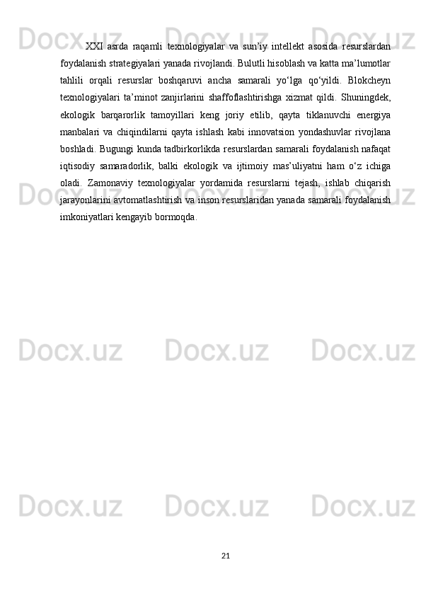 XXI   asrda   raqamli   texnologiyalar   va   sun’iy   intellekt   asosida   resurslardan
foydalanish strategiyalari yanada rivojlandi. Bulutli hisoblash va katta ma’lumotlar
tahlili   orqali   resurslar   boshqaruvi   ancha   samarali   yo‘lga   qo‘yildi.   Blokcheyn
texnologiyalari   ta’minot   zanjirlarini   shaffoflashtirishga   xizmat   qildi.   Shuningdek,
ekologik   barqarorlik   tamoyillari   keng   joriy   etilib,   qayta   tiklanuvchi   energiya
manbalari   va   chiqindilarni   qayta   ishlash   kabi   innovatsion   yondashuvlar   rivojlana
boshladi. Bugungi kunda tadbirkorlikda resurslardan samarali foydalanish nafaqat
iqtisodiy   samaradorlik,   balki   ekologik   va   ijtimoiy   mas’uliyatni   ham   o‘z   ichiga
oladi.   Zamonaviy   texnologiyalar   yordamida   resurslarni   tejash,   ishlab   chiqarish
jarayonlarini avtomatlashtirish va inson resurslaridan yanada samarali foydalanish
imkoniyatlari kengayib bormoqda.
21 