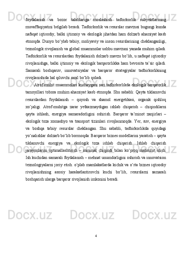 foydalanish   va   bozor   talablariga   moslashish   tadbirkorlik   subyektlarining
muvaffaqiyatini belgilab beradi. Tadbirkorlik va resurslar mavzusi bugungi kunda
nafaqat   iqtisodiy,   balki   ijtimoiy   va   ekologik   jihatdan   ham   dolzarb   ahamiyat   kasb
etmoqda. Dunyo bo‘ylab tabiiy, moliyaviy va inson resurslarining cheklanganligi,
texnologik rivojlanish va global muammolar ushbu mavzuni yanada muhim qiladi.
Tadbirkorlik va resurslardan foydalanish dolzarb mavzu bo‘lib, u nafaqat iqtisodiy
rivojlanishga,   balki   ijtimoiy   va   ekologik   barqarorlikka   ham   bevosita   ta’sir   qiladi.
Samarali   boshqaruv,   innovatsiyalar   va   barqaror   strategiyalar   tadbirkorlikning
rivojlanishida hal qiluvchi omil bo‘lib qoladi. 
Atrof-muhit muammolari kuchaygani sari tadbirkorlikda ekologik barqarorlik
tamoyillari tobora muhim ahamiyat kasb etmoqda. Shu sababli: Qayta tiklanuvchi
resurslardan   foydalanish   –   quyosh   va   shamol   energetikasi,   organik   qishloq
xo‘jaligi.   Atrof-muhitga   zarar   yetkazmaydigan   ishlab   chiqarish   –   chiqindilarni
qayta   ishlash,   energiya   samaradorligini   oshirish.   Barqaror   ta’minot   zanjirlari   –
ekologik   toza   xomashyo   va   transport   tizimlari   rivojlanmoqda.   Yer,   suv,   energiya
va   boshqa   tabiiy   resurslar   cheklangan.   Shu   sababli,   tadbirkorlikda   quyidagi
yo‘nalishlar dolzarb bo‘lib bormoqda: Barqaror biznes modellarini yaratish – qayta
tiklanuvchi   energiya   va   ekologik   toza   ishlab   chiqarish.   Ishlab   chiqarish
jarayonlarini   optimallashtirish   –   minimal   chiqindi   bilan   ko‘proq   mahsulot   olish.
Ish kuchidan samarali foydalanish – mehnat unumdorligini oshirish va innovatsion
texnologiyalarni joriy etish. o‘plab mamlakatlarda kichik va o‘rta biznes iqtisodiy
rivojlanishning   asosiy   harakatlantiruvchi   kuchi   bo‘lib,   resurslarni   samarali
boshqarish ularga barqaror rivojlanish imkonini beradi.
4 