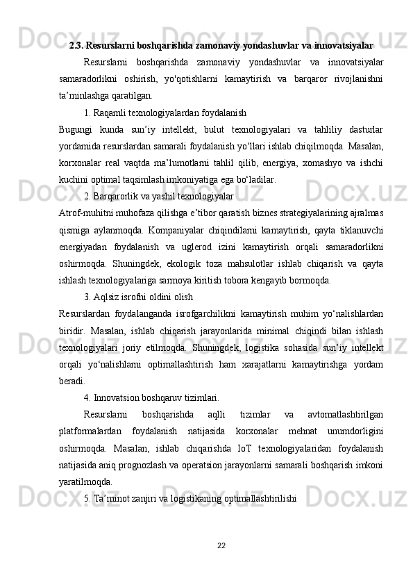 2.3. Resurslarni boshqarishda zamonaviy yondashuvlar va innovatsiyalar
Resurslarni   boshqarishda   zamonaviy   yondashuvlar   va   innovatsiyalar
samaradorlikni   oshirish,   yo'qotishlarni   kamaytirish   va   barqaror   rivojlanishni
ta’minlashga qaratilgan. 
1. Raqamli texnologiyalardan foydalanish
Bugungi   kunda   sun’iy   intellekt,   bulut   texnologiyalari   va   tahliliy   dasturlar
yordamida resurslardan samarali foydalanish yo‘llari ishlab chiqilmoqda. Masalan,
korxonalar   real   vaqtda   ma’lumotlarni   tahlil   qilib,   energiya,   xomashyo   va   ishchi
kuchini optimal taqsimlash imkoniyatiga ega bo‘ladilar.
2. Barqarorlik va yashil texnologiyalar
Atrof-muhitni muhofaza qilishga e’tibor qaratish biznes strategiyalarining ajralmas
qismiga   aylanmoqda.   Kompaniyalar   chiqindilarni   kamaytirish,   qayta   tiklanuvchi
energiyadan   foydalanish   va   uglerod   izini   kamaytirish   orqali   samaradorlikni
oshirmoqda.   Shuningdek,   ekologik   toza   mahsulotlar   ishlab   chiqarish   va   qayta
ishlash texnologiyalariga sarmoya kiritish tobora kengayib bormoqda.
3. Aqlsiz isrofni oldini olish
Resurslardan   foydalanganda   isrofgarchilikni   kamaytirish   muhim   yo‘nalishlardan
biridir.   Masalan,   ishlab   chiqarish   jarayonlarida   minimal   chiqindi   bilan   ishlash
texnologiyalari   joriy   etilmoqda.   Shuningdek,   logistika   sohasida   sun’iy   intellekt
orqali   yo‘nalishlarni   optimallashtirish   ham   xarajatlarni   kamaytirishga   yordam
beradi.
4. Innovatsion boshqaruv tizimlari. 
Resurslarni   boshqarishda   aqlli   tizimlar   va   avtomatlashtirilgan
platformalardan   foydalanish   natijasida   korxonalar   mehnat   unumdorligini
oshirmoqda.   Masalan,   ishlab   chiqarishda   IoT   texnologiyalaridan   foydalanish
natijasida aniq prognozlash va operatsion jarayonlarni samarali boshqarish imkoni
yaratilmoqda.
5. Ta’minot zanjiri va logistikaning optimallashtirilishi
22 
