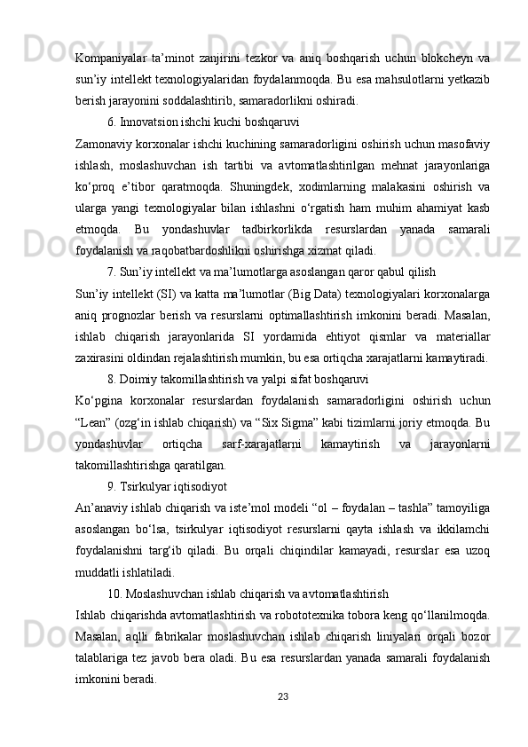 Kompaniyalar   ta’minot   zanjirini   tezkor   va   aniq   boshqarish   uchun   blokcheyn   va
sun’iy intellekt texnologiyalaridan foydalanmoqda. Bu esa mahsulotlarni yetkazib
berish jarayonini soddalashtirib, samaradorlikni oshiradi.
6. Innovatsion ishchi kuchi boshqaruvi
Zamonaviy korxonalar ishchi kuchining samaradorligini oshirish uchun masofaviy
ishlash,   moslashuvchan   ish   tartibi   va   avtomatlashtirilgan   mehnat   jarayonlariga
ko‘proq   e’tibor   qaratmoqda.   Shuningdek,   xodimlarning   malakasini   oshirish   va
ularga   yangi   texnologiyalar   bilan   ishlashni   o‘rgatish   ham   muhim   ahamiyat   kasb
etmoqda.   Bu   yondashuvlar   tadbirkorlikda   resurslardan   yanada   samarali
foydalanish va raqobatbardoshlikni oshirishga xizmat qiladi.
7. Sun’iy intellekt va ma’lumotlarga asoslangan qaror qabul qilish
Sun’iy intellekt (SI) va katta ma’lumotlar (Big Data) texnologiyalari korxonalarga
aniq   prognozlar   berish   va   resurslarni   optimallashtirish   imkonini   beradi.   Masalan,
ishlab   chiqarish   jarayonlarida   SI   yordamida   ehtiyot   qismlar   va   materiallar
zaxirasini oldindan rejalashtirish mumkin, bu esa ortiqcha xarajatlarni kamaytiradi.
8. Doimiy takomillashtirish va yalpi sifat boshqaruvi
Ko‘pgina   korxonalar   resurslardan   foydalanish   samaradorligini   oshirish   uchun
“Lean” (ozg‘in ishlab chiqarish) va “Six Sigma” kabi tizimlarni joriy etmoqda. Bu
yondashuvlar   ortiqcha   sarf-xarajatlarni   kamaytirish   va   jarayonlarni
takomillashtirishga qaratilgan.
9. Tsirkulyar iqtisodiyot
An’anaviy ishlab chiqarish va iste’mol modeli “ol – foydalan – tashla” tamoyiliga
asoslangan   bo‘lsa,   tsirkulyar   iqtisodiyot   resurslarni   qayta   ishlash   va   ikkilamchi
foydalanishni   targ‘ib   qiladi.   Bu   orqali   chiqindilar   kamayadi,   resurslar   esa   uzoq
muddatli ishlatiladi.
10. Moslashuvchan ishlab chiqarish va avtomatlashtirish
Ishlab chiqarishda avtomatlashtirish va robototexnika tobora keng qo‘llanilmoqda.
Masalan,   aqlli   fabrikalar   moslashuvchan   ishlab   chiqarish   liniyalari   orqali   bozor
talablariga  tez   javob   bera   oladi.  Bu   esa   resurslardan   yanada   samarali   foydalanish
imkonini beradi.
23 