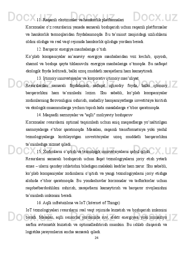 11. Raqamli ekotizimlar va hamkorlik platformalari
Korxonalar o‘z resurslarini yanada samarali boshqarish uchun raqamli platformalar
va   hamkorlik   tarmoqlaridan   foydalanmoqda.   Bu   ta’minot   zanjiridagi   uzilishlarni
oldini olishga va real vaqt rejimida hamkorlik qilishga yordam beradi.
12. Barqaror energiya manbalariga o‘tish
Ko‘plab   kompaniyalar   an’anaviy   energiya   manbalaridan   voz   kechib,   quyosh,
shamol   va   boshqa   qayta   tiklanuvchi   energiya   manbalariga   o‘tmoqda.   Bu   nafaqat
ekologik foyda keltiradi, balki uzoq muddatli xarajatlarni ham kamaytiradi.
13. Ijtimoiy innovatsiyalar va korporativ ijtimoiy mas’uliyat
Resurslardan   samarali   foydalanish   nafaqat   iqtisodiy   foyda,   balki   ijtimoiy
barqarorlikni   ham   ta’minlashi   lozim.   Shu   sababli,   ko‘plab   kompaniyalar
xodimlarning farovonligini oshirish, mahalliy hamjamiyatlarga investitsiya kiritish
va ekologik muammolarga yechim topish kabi masalalarga e’tibor qaratmoqda.
14. Maqsadli sarmoyalar va "aqlli" moliyaviy boshqaruv
Korxonalar   resurslarni   optimal   taqsimlash   uchun   aniq   maqsadlarga   yo‘naltirilgan
sarmoyalarga   e’tibor   qaratmoqda.   Masalan,   raqamli   transformatsiya   yoki   yashil
texnologiyalarga   kiritilayotgan   investitsiyalar   uzoq   muddatli   barqarorlikni
ta’minlashga xizmat qiladi.
15. Xodimlarni o‘qitish va texnologik innovatsiyalarni qabul qilish
Resurslarni   samarali   boshqarish   uchun   faqat   texnologiyalarni   joriy   etish   yetarli
emas – ularni qanday ishlatishni biladigan malakali kadrlar ham zarur. Shu sababli,
ko‘plab   kompaniyalar   xodimlarni   o‘qitish   va   yangi   texnologiyalarni   joriy   etishga
alohida   e’tibor   qaratmoqda.   Bu   yondashuvlar   korxonalar   va   tadbirkorlar   uchun
raqobatbardoshlikni   oshirish,   xarajatlarni   kamaytirish   va   barqaror   rivojlanishni
ta’minlash imkonini beradi.
16. Aqlli infratuzilma va IoT (Internet of Things)
IoT texnologiyalari resurslarni real vaqt rejimida kuzatish va boshqarish imkonini
beradi.   Masalan,   aqlli   sensorlar   yordamida   suv,   elektr   energiyasi   yoki   xomashyo
sarfini   avtomatik   kuzatish   va   optimallashtirish   mumkin.   Bu   ishlab   chiqarish   va
logistika jarayonlarini ancha samarali qiladi.
24 