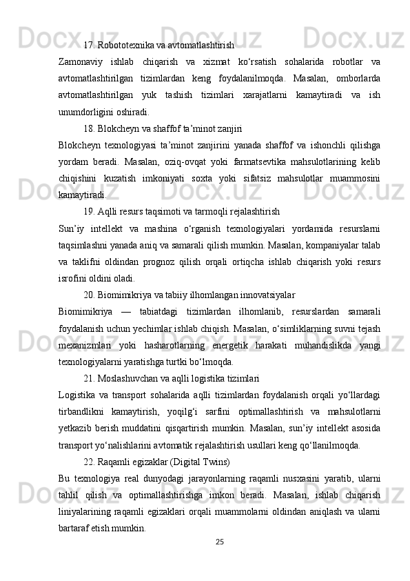 17. Robototexnika va avtomatlashtirish
Zamonaviy   ishlab   chiqarish   va   xizmat   ko‘rsatish   sohalarida   robotlar   va
avtomatlashtirilgan   tizimlardan   keng   foydalanilmoqda.   Masalan,   omborlarda
avtomatlashtirilgan   yuk   tashish   tizimlari   xarajatlarni   kamaytiradi   va   ish
unumdorligini oshiradi.
18. Blokcheyn va shaffof ta’minot zanjiri
Blokcheyn   texnologiyasi   ta’minot   zanjirini   yanada   shaffof   va   ishonchli   qilishga
yordam   beradi.   Masalan,   oziq-ovqat   yoki   farmatsevtika   mahsulotlarining   kelib
chiqishini   kuzatish   imkoniyati   soxta   yoki   sifatsiz   mahsulotlar   muammosini
kamaytiradi.
19. Aqlli resurs taqsimoti va tarmoqli rejalashtirish
Sun’iy   intellekt   va   mashina   o‘rganish   texnologiyalari   yordamida   resurslarni
taqsimlashni yanada aniq va samarali qilish mumkin. Masalan, kompaniyalar talab
va   taklifni   oldindan   prognoz   qilish   orqali   ortiqcha   ishlab   chiqarish   yoki   resurs
isrofini oldini oladi.
20. Biomimikriya va tabiiy ilhomlangan innovatsiyalar
Biomimikriya   —   tabiatdagi   tizimlardan   ilhomlanib,   resurslardan   samarali
foydalanish uchun yechimlar ishlab chiqish. Masalan, o‘simliklarning suvni tejash
mexanizmlari   yoki   hasharotlarning   energetik   harakati   muhandislikda   yangi
texnologiyalarni yaratishga turtki bo‘lmoqda.
21. Moslashuvchan va aqlli logistika tizimlari
Logistika   va   transport   sohalarida   aqlli   tizimlardan   foydalanish   orqali   yo‘llardagi
tirbandlikni   kamaytirish,   yoqilg‘i   sarfini   optimallashtirish   va   mahsulotlarni
yetkazib   berish   muddatini   qisqartirish   mumkin.   Masalan,   sun’iy   intellekt   asosida
transport yo‘nalishlarini avtomatik rejalashtirish usullari keng qo‘llanilmoqda.
22. Raqamli egizaklar (Digital Twins)
Bu   texnologiya   real   dunyodagi   jarayonlarning   raqamli   nusxasini   yaratib,   ularni
tahlil   qilish   va   optimallashtirishga   imkon   beradi.   Masalan,   ishlab   chiqarish
liniyalarining   raqamli   egizaklari   orqali   muammolarni   oldindan   aniqlash   va   ularni
bartaraf etish mumkin.
25 