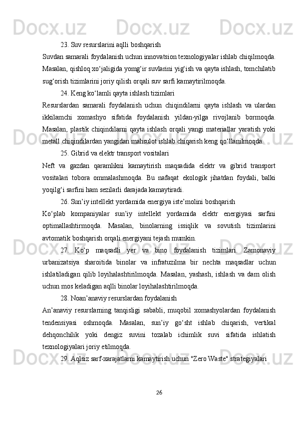23. Suv resurslarini aqlli boshqarish
Suvdan samarali foydalanish uchun innovatsion texnologiyalar ishlab chiqilmoqda.
Masalan, qishloq xo‘jaligida yomg‘ir suvlarini yig‘ish va qayta ishlash, tomchilatib
sug‘orish tizimlarini joriy qilish orqali suv sarfi kamaytirilmoqda.
24. Keng ko‘lamli qayta ishlash tizimlari
Resurslardan   samarali   foydalanish   uchun   chiqindilarni   qayta   ishlash   va   ulardan
ikkilamchi   xomashyo   sifatida   foydalanish   yildan-yilga   rivojlanib   bormoqda.
Masalan,  plastik   chiqindilarni  qayta  ishlash  orqali   yangi  materiallar  yaratish   yoki
metall chiqindilardan yangidan mahsulot ishlab chiqarish keng qo‘llanilmoqda.
25. Gibrid va elektr transport vositalari
Neft   va   gazdan   qaramlikni   kamaytirish   maqsadida   elektr   va   gibrid   transport
vositalari   tobora   ommalashmoqda.   Bu   nafaqat   ekologik   jihatdan   foydali,   balki
yoqilg‘i sarfini ham sezilarli darajada kamaytiradi.
26. Sun’iy intellekt yordamida energiya iste’molini boshqarish
Ko‘plab   kompaniyalar   sun’iy   intellekt   yordamida   elektr   energiyasi   sarfini
optimallashtirmoqda.   Masalan,   binolarning   issiqlik   va   sovutish   tizimlarini
avtomatik boshqarish orqali energiyani tejash mumkin.
27.   Ko‘p   maqsadli   yer   va   bino   foydalanish   tizimlari.   Zamonaviy
urbanizatsiya   sharoitida   binolar   va   infratuzilma   bir   nechta   maqsadlar   uchun
ishlatiladigan   qilib   loyihalashtirilmoqda.   Masalan,   yashash,   ishlash   va   dam   olish
uchun mos keladigan aqlli binolar loyihalashtirilmoqda.
28. Noan’anaviy resurslardan foydalanish
An’anaviy   resurslarning   tanqisligi   sababli,   muqobil   xomashyolardan   foydalanish
tendensiyasi   oshmoqda.   Masalan,   sun’iy   go‘sht   ishlab   chiqarish,   vertikal
dehqonchilik   yoki   dengiz   suvini   tozalab   ichimlik   suvi   sifatida   ishlatish
texnologiyalari joriy etilmoqda.
29. Aqlsiz sarf-xarajatlarni kamaytirish uchun "Zero Waste" strategiyalari
26 