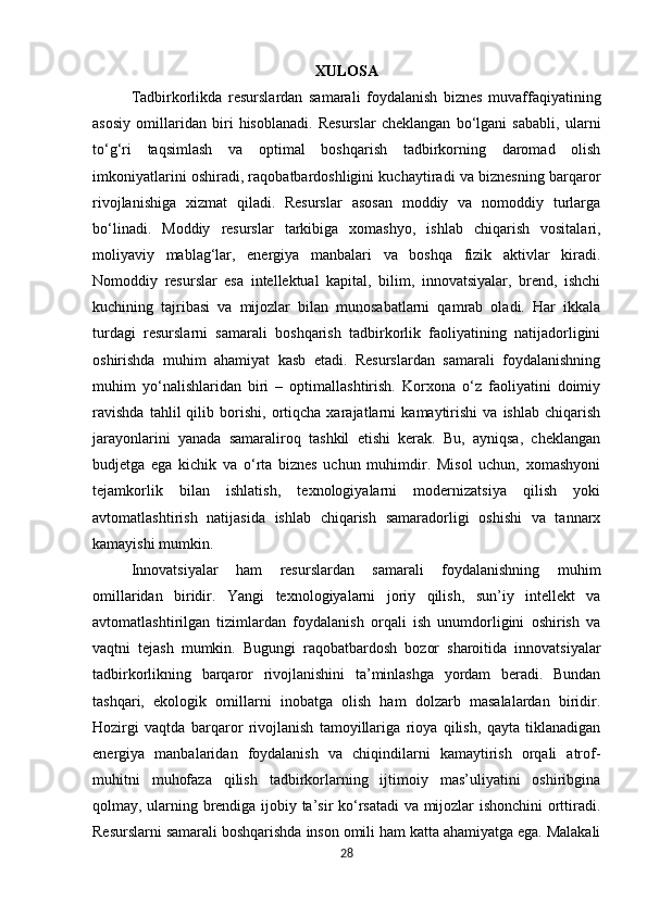 XULOSA
Tadbirkorlikda   resurslardan   samarali   foydalanish   biznes   muvaffaqiyatining
asosiy   omillaridan   biri   hisoblanadi.   Resurslar   cheklangan   bo‘lgani   sababli,   ularni
to‘g‘ri   taqsimlash   va   optimal   boshqarish   tadbirkorning   daromad   olish
imkoniyatlarini oshiradi, raqobatbardoshligini kuchaytiradi va biznesning barqaror
rivojlanishiga   xizmat   qiladi.   Resurslar   asosan   moddiy   va   nomoddiy   turlarga
bo‘linadi.   Moddiy   resurslar   tarkibiga   xomashyo,   ishlab   chiqarish   vositalari,
moliyaviy   mablag‘lar,   energiya   manbalari   va   boshqa   fizik   aktivlar   kiradi.
Nomoddiy   resurslar   esa   intellektual   kapital,   bilim,   innovatsiyalar,   brend,   ishchi
kuchining   tajribasi   va   mijozlar   bilan   munosabatlarni   qamrab   oladi.   Har   ikkala
turdagi   resurslarni   samarali   boshqarish   tadbirkorlik   faoliyatining   natijadorligini
oshirishda   muhim   ahamiyat   kasb   etadi.   Resurslardan   samarali   foydalanishning
muhim   yo‘nalishlaridan   biri   –   optimallashtirish.   Korxona   o‘z   faoliyatini   doimiy
ravishda   tahlil   qilib   borishi,   ortiqcha   xarajatlarni   kamaytirishi   va   ishlab   chiqarish
jarayonlarini   yanada   samaraliroq   tashkil   etishi   kerak.   Bu,   ayniqsa,   cheklangan
budjetga   ega   kichik   va   o‘rta   biznes   uchun   muhimdir.   Misol   uchun,   xomashyoni
tejamkorlik   bilan   ishlatish,   texnologiyalarni   modernizatsiya   qilish   yoki
avtomatlashtirish   natijasida   ishlab   chiqarish   samaradorligi   oshishi   va   tannarx
kamayishi mumkin.
Innovatsiyalar   ham   resurslardan   samarali   foydalanishning   muhim
omillaridan   biridir.   Yangi   texnologiyalarni   joriy   qilish,   sun’iy   intellekt   va
avtomatlashtirilgan   tizimlardan   foydalanish   orqali   ish   unumdorligini   oshirish   va
vaqtni   tejash   mumkin.   Bugungi   raqobatbardosh   bozor   sharoitida   innovatsiyalar
tadbirkorlikning   barqaror   rivojlanishini   ta’minlashga   yordam   beradi.   Bundan
tashqari,   ekologik   omillarni   inobatga   olish   ham   dolzarb   masalalardan   biridir.
Hozirgi   vaqtda   barqaror   rivojlanish   tamoyillariga   rioya   qilish,   qayta   tiklanadigan
energiya   manbalaridan   foydalanish   va   chiqindilarni   kamaytirish   orqali   atrof-
muhitni   muhofaza   qilish   tadbirkorlarning   ijtimoiy   mas’uliyatini   oshiribgina
qolmay, ularning brendiga ijobiy ta’sir ko‘rsatadi va mijozlar ishonchini  orttiradi.
Resurslarni samarali boshqarishda inson omili ham katta ahamiyatga ega. Malakali
28 