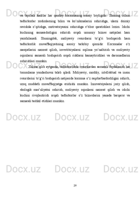 va   tajribali   kadrlar   har   qanday   korxonaning   asosiy   boyligidir.   Shuning   uchun
tadbirkorlar   xodimlarning   bilim   va   ko‘nikmalarini   oshirishga,   ularni   doimiy
ravishda   o‘qitishga,   motivatsiyasini   oshirishga   e’tibor   qaratishlari   lozim.   Ishchi
kuchining   samaradorligini   oshirish   orqali   umumiy   biznes   natijalari   ham
yaxshilanadi.   Shuningdek,   moliyaviy   resurslarni   to‘g‘ri   boshqarish   ham
tadbirkorlik   muvaffaqiyatining   asosiy   tarkibiy   qismidir.   Korxonalar   o‘z
xarajatlarini   nazorat   qilish,   investitsiyalarni   oqilona   yo‘naltirish   va   moliyaviy
oqimlarni   samarali   boshqarish   orqali   risklarni   kamaytirishlari   va   daromadlarini
oshirishlari mumkin.
Xulosa  qilib aytganda,  tadbirkorlikda  resurslardan samarali  foydalanish  har
tomonlama   yondashuvni   talab   qiladi.   Moliyaviy,   moddiy,   intellektual   va   inson
resurslarini to‘g‘ri boshqarish natijasida korxona o‘z raqobatbardoshligini oshirib,
uzoq   muddatli   muvaffaqiyatga   erishishi   mumkin.   Innovatsiyalarni   joriy   qilish,
ekologik   mas’uliyatni   oshirish,   moliyaviy   oqimlarni   nazorat   qilish   va   ishchi
kuchini   rivojlantirish   orqali   tadbirkorlar   o‘z   bizneslarini   yanada   barqaror   va
samarali tashkil etishlari mumkin.
29 