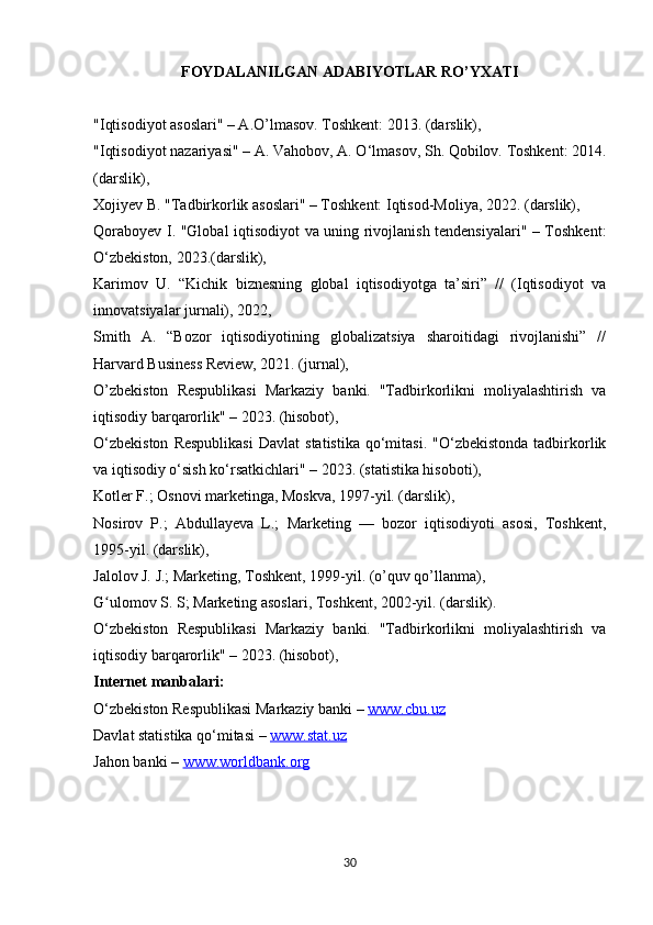 FOYDALANILGAN ADABIYOTLAR RO’YXATI
"Iqtisodiyot asoslari" – A.O’lmasov. Toshkent: 2013. (darslik), 
"Iqtisodiyot nazariyasi" – A. Vahobov, A. O‘lmasov, Sh. Qobilov. Toshkent: 2014.
(darslik), 
Xojiyev B. "Tadbirkorlik asoslari" – Toshkent: Iqtisod-Moliya, 2022. (darslik), 
Qoraboyev I. "Global iqtisodiyot va uning rivojlanish tendensiyalari" – Toshkent:
O‘zbekiston, 2023.(darslik), 
Karimov   U.   “Kichik   biznesning   global   iqtisodiyotga   ta’siri”   //   (Iqtisodiyot   va
innovatsiyalar jurnali), 2022, 
Smith   A.   “Bozor   iqtisodiyotining   globalizatsiya   sharoitidagi   rivojlanishi”   //
Harvard Business Review, 2021. (jurnal), 
O’zbekiston   Respublikasi   Markaziy   banki.   "Tadbirkorlikni   moliyalashtirish   va
iqtisodiy barqarorlik" – 2023. (hisobot), 
O‘zbekiston  Respublikasi   Davlat   statistika   qo‘mitasi.   "O‘zbekistonda  tadbirkorlik
va iqtisodiy o‘sish ko‘rsatkichlari" – 2023. (statistika hisoboti), 
Kotler F.; Osnovi marketinga, Moskva, 1997-yil. (darslik),
Nosirov   P.;   Abdullayeva   L.;   Marketing   —   bozor   iqtisodiyoti   asosi,   Toshkent,
1995-yil. (darslik),
Jalolov J. J.; Marketing, Toshkent, 1999-yil. (o’quv qo’llanma),
G ulomov S. S; Marketing asoslari, Toshkent, 2002-yil. (darslik).ʻ
O‘zbekiston   Respublikasi   Markaziy   banki.   "Tadbirkorlikni   moliyalashtirish   va
iqtisodiy barqarorlik" – 2023. (hisobot), 
Internet manbalari:
O‘zbekiston Respublikasi Markaziy banki –  www.cbu.uz  
Davlat statistika qo‘mitasi –  www.stat.uz  
Jahon banki –  www.worldbank.org
30 