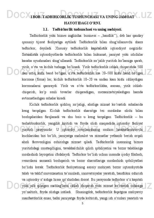 I BOB.   TADBIRKORLIK TUSHUNCHASI VA UNING JAMOAT
HAYOTIDAGI O’RNI.
1.1. Tadbirkorlik tushunchasi va uning mohiyati.
Tadbirkorlik   yoki   biznes   inglizcha :   business   –   „bandlik’’),   deb   har   qanday
qonuniy   tijorat   faoliyatiga   aytiladi .
  Tadbirkorlik   bilan   shug ullanuvchi   shaxsʻ
tadbirkor,   deyiladi.   Xususiy   tadbirkorlik   kapitalistik   iqtisodiyot   negizidir.
Sotsialistik   i qtisodiyotlarda   tadbirkorlik   bilan   hukumat ,   jamiyat   yoki   ishchilar
kasaba   uyushmalari   shug ʻ ullanadi . Tadbirkorlik xo jalik yuritish ko lamiga qarab,	
ʻ ʻ
yirik,   o rta   va   kichik   turlarga   bo linadi.   Yirik   tadbirkorlik   ishlab   chiqarishda   500	
ʻ ʻ
dan   ortiq   kishi   band   bo lgan,   o rta   tadbirkorlik   esa   20–500   kishi   band   bo lgan	
ʻ ʻ ʻ
korxona   (firma)   lar,   kichik   tadbirkorlik   10–20   va   undan   kam   kishi   ishlaydigan
korxonalarni   qamraydi.   Yirik   va   o rta   tadbirkorlikka,   asosan,   yirik   ishlab-	
ʻ
chiqarish,   ko p   sonli   tovarlar   chiqaradigan,   mexanizatsiyalashgan   hamda	
ʻ
avtomatlashgan sohalar kiradi.
Kichik   tadbirkorlik   qishloq   xo jaligi,   aholiga   xizmat   ko rsatish   sohalarida	
ʻ ʻ
keng   tarqalgan.   Kichik   tadbirkorlik   sharoitga   tez   moslasha   olishi   bilan
boshqalaridan   farqlanadi   va   shu   bois   u   keng   tarqalgan.   Tadbirkorlik   –   bu
tashabbuskorlik,   yangilik   kiritish   va   foyda   olish   maqsadida   iqtisodiy   faoliyat
yuritish   jarayonidir.   U   iqtisodiy   rivojlanishning   muhim   harakatlantiruvchi
kuchlaridan   biri   bo‘lib,   jamiyatga   mahsulot   va   xizmatlar   yetkazib   berish   orqali
aholi   farovonligini   oshirishga   xizmat   qiladi.   Tadbirkorlik   insonning   biznes
yuritishdagi   mustaqilligini,   tavakkalchilik   qilish   qobiliyatini   va   bozor   talablariga
moslashish layoqatini ifodalaydi. Tadbirkor bo‘lish uchun insonda ijodiy fikrlash,
resurslarni   samarali   boshqarish   va   bozor   sharoitlariga   moslashish   qobiliyatlari
bo‘lishi   kerak.   Tadbirkorlik   faoliyatining   asosiy   mohiyati   bozor   iqtisodiyotida
talab va taklif muvozanatini ta’minlash, innovatsiyalar yaratish, bandlikni oshirish
va iqtisodiy o‘sishga hissa qo‘shishdan iborat. Bu jarayonda tadbirkor o‘z kapitali
yoki   jalb   qilingan   mablag‘larni   ishlab   chiqarish   yoki   xizmat   ko‘rsatish   sohasiga
yo‘naltirib, foyda  olishga  intiladi.     Shuningdek, tadbirkorlik faqatgina  moliyaviy
manfaatdorlik emas, balki jamiyatga foyda keltirish, yangi ish o‘rinlari yaratish va
5 