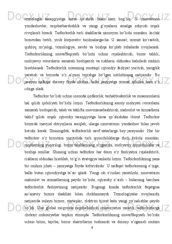 texnologik   taraqqiyotga   hissa   qo‘shish   bilan   ham   bog‘liq.   U   innovatsion
yondashuvlar,   raqobatbardoshlik   va   yangi   g‘oyalarni   amalga   oshirish   orqali
rivojlanib   boradi.   Tadbirkorlik   turli   shakllarda   namoyon   bo‘lishi   mumkin:   kichik
biznesdan   tortib,   yirik   korporativ   tuzilmalargacha.   U   sanoat,   xizmat   ko‘rsatish,
qishloq   xo‘jaligi,   texnologiya,   savdo   va   boshqa   ko‘plab   sohalarda   rivojlanadi.
Tadbirkorlikning   muvaffaqiyatli   bo‘lishi   uchun   rejalashtirish,   bozor   tahlili,
moliyaviy   resurslarni   samarali   boshqarish   va   risklarni   oldindan   baholash   muhim
hisoblanadi.   Tadbirkorlik   insonning   mustaqil   iqtisodiy   faoliyat   yuritish,   yangilik
yaratish   va   bozorda   o‘z   o‘rnini   topishga   bo‘lgan   intilishining   natijasidir.   Bu
jarayon   nafaqat   shaxsiy   foyda   olishni,   balki   jamiyatga   xizmat   qilishni   ham   o‘z
ichiga oladi. 
Tadbirkor bo‘lish uchun insonda ijodkorlik, tashabbuskorlik va muammolarni
hal   qilish   qobiliyati   bo‘lishi   lozim.   Tadbirkorlikning   asosiy   mohiyati   resurslarni
samarali boshqarish, talab va taklifni muvozanatlashtirish, mahsulot va xizmatlarni
taklif   qilish   orqali   iqtisodiy   taraqqiyotga   hissa   qo‘shishdan   iborat.   Tadbirkor
bozorda   mavjud   ehtiyojlarni   aniqlab,   ularga   innovatsion   yondashuv   bilan   javob
berishi   kerak.   Shuningdek,   tadbirkorlik   xavf-xatarlarga   boy   jarayondir.   Har   bir
tadbirkor   o‘z   biznesini   yuritishda   turli   qiyinchiliklarga   duch   kelishi   mumkin:
raqobatning yuqoriligi,  bozor  talablarining o‘zgarishi,  moliyaviy  qiyinchiliklar   va
boshqa   omillar.   Shuning   uchun   tadbirkor   har   doim   o‘z   faoliyatini   rejalashtirib,
risklarni oldindan hisoblab, to‘g‘ri strategiya tanlashi lozim. Tadbirkorlikning yana
bir   muhim   jihati   –   jamiyatga   foyda   keltirishidir.   U   nafaqat   tadbirkorning   o‘ziga,
balki   butun   iqtisodiyotga   ta’sir   qiladi.   Yangi   ish   o‘rinlari   yaratilishi,   innovatsion
mahsulot   va   xizmatlarning   paydo   bo‘lishi,   iqtisodiy   o‘sish   –   bularning   barchasi
tadbirkorlik   faoliyatining   natijasidir.   Bugungi   kunda   tadbirkorlik   faqatgina
an’anaviy   biznes   shakllari   bilan   cheklanmaydi.   Texnologiyalar   rivojlanishi
natijasida   onlayn   biznes,   startaplar,  elektron  tijorat   kabi   yangi   yo‘nalishlar   paydo
bo‘ldi.   Ular   global   miqyosda   raqobatlashish   imkoniyatini   yaratib,   tadbirkorlarga
cheksiz   imkoniyatlar   taqdim   etmoqda.   Tadbirkorlikning   muvaffaqiyatli   bo‘lishi
uchun   bilim,   tajriba,   bozor   sharoitlarini   tushunish   va   doimiy   o‘rganish   muhim
6 