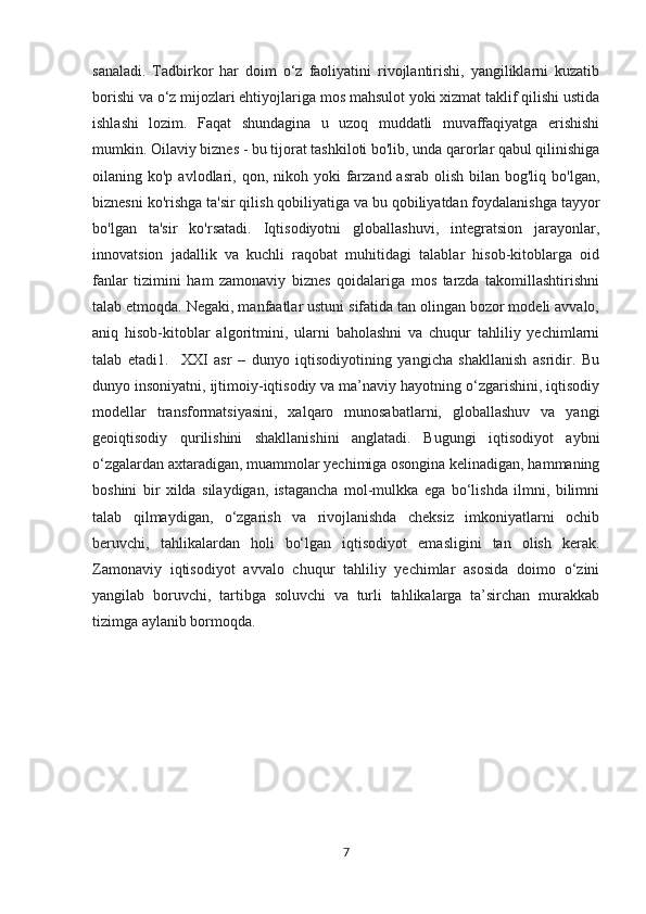 sanaladi.   Tadbirkor   har   doim   o‘z   faoliyatini   rivojlantirishi,   yangiliklarni   kuzatib
borishi va o‘z mijozlari ehtiyojlariga mos mahsulot yoki xizmat taklif qilishi ustida
ishlashi   lozim.   Faqat   shundagina   u   uzoq   muddatli   muvaffaqiyatga   erishishi
mumkin. Oilaviy biznes - bu tijorat tashkiloti bo'lib, unda qarorlar qabul qilinishiga
oilaning ko'p  avlodlari, qon,  nikoh yoki  farzand  asrab  olish  bilan  bog'liq bo'lgan,
biznesni ko'rishga ta'sir qilish qobiliyatiga va bu qobiliyatdan foydalanishga tayyor
bo'lgan   ta'sir   ko'rsatadi.   Iqtisodiyotni   globallashuvi,   integratsion   jarayonlar,
innovatsion   jadallik   va   kuchli   raqobat   muhitidagi   talablar   hisob-kitoblarga   oid
fanlar   tizimini   ham   zamonaviy   biznes   qoidalariga   mos   tarzda   takomillashtirishni
talab etmoqda. Negaki, manfaatlar ustuni sifatida tan olingan bozor modeli avvalo,
aniq   hisob-kitoblar   algoritmini,   ularni   baholashni   va   chuqur   tahliliy   yechimlarni
talab   etadi1.     XXI   asr   –   dunyo   iqtisodiyotining   yangicha   shakllanish   asridir.   Bu
dunyo insoniyatni, ijtimoiy-iqtisodiy va ma’naviy hayotning o‘zgarishini, iqtisodiy
modellar   transformatsiyasini,   xalqaro   munosabatlarni,   globallashuv   va   yangi
geoiqtisodiy   qurilishini   shakllanishini   anglatadi.   Bugungi   iqtisodiyot   aybni
o‘zgalardan axtaradigan, muammolar yechimiga osongina kelinadigan, hammaning
boshini   bir   xilda   silaydigan,   istagancha   mol-mulkka   ega   bo‘lishda   ilmni,   bilimni
talab   qilmaydigan,   o‘zgarish   va   rivojlanishda   cheksiz   imkoniyatlarni   ochib
beruvchi,   tahlikalardan   holi   bo‘lgan   iqtisodiyot   emasligini   tan   olish   kerak.
Zamonaviy   iqtisodiyot   avvalo   chuqur   tahliliy   yechimlar   asosida   doimo   o‘zini
yangilab   boruvchi,   tartibga   soluvchi   va   turli   tahlikalarga   ta’sirchan   murakkab
tizimga aylanib bormoqda.
7 
