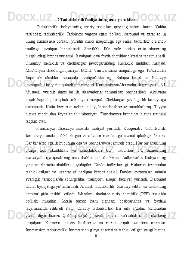 1.2   Tadbirkorlik faoliyatining asosiy shakllari.
Tadbirkorlik   faoliyatining   asosiy   shakllari   quyidagilardan   iborat:   Yakka
tartibdagi   tadbirkorlik.   Tadbirkor   yagona   egasi   bo‘ladi,   daromad   va   zarar   to‘liq
uning   zimmasida   bo‘ladi,   yuridik   shaxs   maqomiga   ega   emas,   tadbirkor   o‘z   mol-
mulkiga   javobgar   hisoblanadi.   Sheriklik.   Ikki   yoki   undan   ortiq   shaxsning
birgalikdagi biznes yuritishi. Javobgarlik va foyda sheriklar o‘rtasida taqsimlanadi.
Umumiy   sheriklik   va   cheklangan   javobgarlikdagi   sheriklik   shakllari   mavjud.
Mas’uliyati cheklangan jamiyat MChJ:  Yuridik shaxs maqomiga ega. Ta’sischilar
faqat   o‘z   ulushlari   doirasida   javobgarlikka   ega.   Soliqqa   tortish   va   huquqiy
javobgarlik bo‘yicha qulayliklar mavjud. Korporatsiya/Aksiyadorlik jamiyati – AJ.
Mustaqil   yuridik   shaxs   bo‘lib,   aksiyadorlar   tomonidan   boshqariladi.   Aksiyalar
orqali   kapital   jalb   qilish   imkoniyati   mavjud.   Cheklangan   javobgarlik   tamoyiliga
asoslanadi.   Katta   bizneslar   uchun   qulay,   biroq   boshqaruv   murakkabroq.   Tayyor
biznes   modelidan   foydalanish   imkoniyati.   Franchayzer   brend   va   biznes   tizimini
taqdim etadi. 
Franchayzi   litsenziya   asosida   faoliyat   yuritadi.   Kooperativ   tadbirkorlik.
Jamoaviy   asosda   tashkil   etilgan   va   a’zolari   manfaatiga   xizmat   qiladigan   biznes.
Har bir a’zo egalik huquqiga ega va boshqaruvda ishtirok etadi. Har bir shaklning
o‘ziga   xos   afzalliklari   va   kamchiliklari   bor.   Tadbirkor   o‘z   biznesining
xususiyatlariga   qarab   eng   mos   shaklni   tanlashi   kerak.   Tadbirkorlik   faoliyatining
yana   qo‘shimcha   shakllari   quyidagilar:   Davlat   tadbirkorligi.   Hukumat   tomonidan
tashkil   etilgan   va   nazorat   qilinadigan   biznes   shakli.   Davlat   korxonalari   odatda
strategik   tarmoqlarda   (energetika,   transport,   aloqa)   faoliyat   yuritadi.   Daromad
davlat byudjetiga yo‘naltiriladi. Aralash tadbirkorlik. Xususiy sektor va davlatning
hamkorligida   tashkil   etiladi.   Masalan,   davlat-xususiy   sheriklik   (PPP)   shaklida
bo‘lishi   mumkin.   Ikkala   tomon   ham   biznesni   boshqarishda   va   foydani
taqsimlashda   ishtirok   etadi.   Oilaviy   tadbirkorlik.   Bir   oila   a’zolari   tomonidan
yuritiladigan   biznes.   Qishloq   xo‘jaligi,   savdo,   xizmat   ko‘rsatish   sohalarida   keng
tarqalgan.   Korxona   oilaviy   boshqaruv   va   meros   orqali   uzatilishi   mumkin.
Innovatsion tadbirkorlik. Innovatsion g‘oyalar asosida tashkil etilgan yangi biznes.
8 