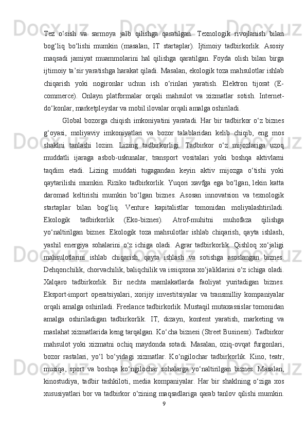 Tez   o‘sish   va   sarmoya   jalb   qilishga   qaratilgan.   Texnologik   rivojlanish   bilan
bog‘liq   bo‘lishi   mumkin   (masalan,   IT   startaplar).   Ijtimoiy   tadbirkorlik.   Asosiy
maqsadi   jamiyat   muammolarini   hal   qilishga   qaratilgan.   Foyda   olish   bilan   birga
ijtimoiy ta’sir yaratishga harakat qiladi. Masalan, ekologik toza mahsulotlar ishlab
chiqarish   yoki   nogironlar   uchun   ish   o‘rinlari   yaratish.   Elektron   tijorat   (E-
commerce).   Onlayn   platformalar   orqali   mahsulot   va   xizmatlar   sotish.   Internet-
do‘konlar, marketpleyslar va mobil ilovalar orqali amalga oshiriladi. 
Global   bozorga   chiqish   imkoniyatini   yaratadi.   Har   bir   tadbirkor   o‘z   biznes
g‘oyasi,   moliyaviy   imkoniyatlari   va   bozor   talablaridan   kelib   chiqib,   eng   mos
shaklni   tanlashi   lozim.   Lizing   tadbirkorligi.   Tadbirkor   o‘z   mijozlariga   uzoq
muddatli   ijaraga   asbob-uskunalar,   transport   vositalari   yoki   boshqa   aktivlarni
taqdim   etadi.   Lizing   muddati   tugagandan   keyin   aktiv   mijozga   o‘tishi   yoki
qaytarilishi   mumkin.   Riziko   tadbirkorlik.   Yuqori   xavfga   ega   bo‘lgan,   lekin   katta
daromad   keltirishi   mumkin   bo‘lgan   biznes.   Asosan   innovatsion   va   texnologik
startaplar   bilan   bog‘liq.   Venture   kapitalistlar   tomonidan   moliyalashtiriladi.
Ekologik   tadbirkorlik   (Eko-biznes).   Atrof-muhitni   muhofaza   qilishga
yo‘naltirilgan   biznes.   Ekologik   toza   mahsulotlar   ishlab   chiqarish,   qayta   ishlash,
yashil   energiya   sohalarini   o‘z   ichiga   oladi.   Agrar   tadbirkorlik.   Qishloq   xo‘jaligi
mahsulotlarini   ishlab   chiqarish,   qayta   ishlash   va   sotishga   asoslangan   biznes.
Dehqonchilik, chorvachilik, baliqchilik va issiqxona xo‘jaliklarini o‘z ichiga oladi.
Xalqaro   tadbirkorlik.   Bir   nechta   mamlakatlarda   faoliyat   yuritadigan   biznes.
Eksport-import   operatsiyalari,   xorijiy   investitsiyalar   va   transmilliy   kompaniyalar
orqali amalga oshiriladi. Freelance tadbirkorlik. Mustaqil mutaxassislar tomonidan
amalga   oshiriladigan   tadbirkorlik.   IT,   dizayn,   kontent   yaratish,   marketing   va
maslahat xizmatlarida keng tarqalgan. Ko‘cha biznesi (Street Business). Tadbirkor
mahsulot   yoki   xizmatni   ochiq   maydonda   sotadi.   Masalan,   oziq-ovqat   furgonlari,
bozor   rastalari,   yo‘l   bo‘yidagi   xizmatlar.   Ko‘ngilochar   tadbirkorlik.   Kino,   teatr,
musiqa,   sport   va   boshqa   ko‘ngilochar   sohalarga   yo‘naltirilgan   biznes.   Masalan,
kinostudiya,   tadbir   tashkiloti,   media   kompaniyalar.   Har   bir   shaklning   o‘ziga   xos
xususiyatlari bor va tadbirkor o‘zining maqsadlariga qarab tanlov qilishi mumkin.
9 