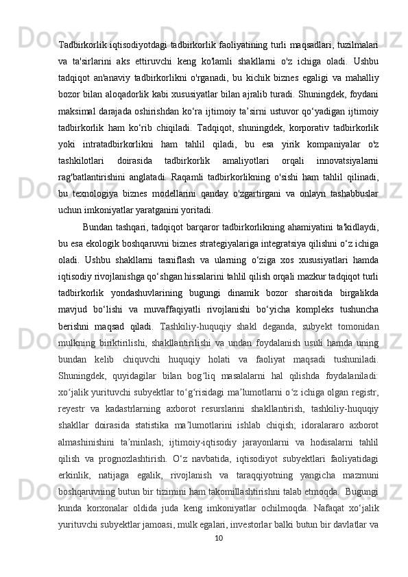 T adbirkorlik iqtisodiyotdagi tadbirkorlik faoliyatining turli maqsadlari, tuzilmalari
va   ta'sirlarini   aks   ettiruvchi   keng   ko'lamli   shakllarni   o'z   ichiga   oladi.   Ushbu
tadqiqot   an'anaviy   tadbirkorlikni   o'rganadi,   bu   kichik   biznes   egaligi   va   mahalliy
bozor bilan aloqadorlik kabi xususiyatlar bilan ajralib turadi. Shuningdek, foydani
maksimal  darajada oshirishdan  ko‘ra ijtimoiy ta’sirni  ustuvor  qo‘yadigan ijtimoiy
tadbirkorlik   ham   ko‘rib   chiqiladi.   Tadqiqot,   shuningdek,   korporativ   tadbirkorlik
yoki   intratadbirkorlikni   ham   tahlil   qiladi,   bu   esa   yirik   kompaniyalar   o'z
tashkilotlari   doirasida   tadbirkorlik   amaliyotlari   orqali   innovatsiyalarni
rag'batlantirishini   anglatadi.   Raqamli   tadbirkorlikning   o'sishi   ham   tahlil   qilinadi,
bu   texnologiya   biznes   modellarini   qanday   o'zgartirgani   va   onlayn   tashabbuslar
uchun imkoniyatlar yaratganini yoritadi. 
Bundan tashqari, tadqiqot barqaror tadbirkorlikning ahamiyatini ta'kidlaydi,
bu esa ekologik boshqaruvni biznes strategiyalariga integratsiya qilishni o‘z ichiga
oladi.   Ushbu   shakllarni   tasniflash   va   ularning   o‘ziga   xos   xususiyatlari   hamda
iqtisodiy rivojlanishga qo‘shgan hissalarini tahlil qilish orqali mazkur tadqiqot turli
tadbirkorlik   yondashuvlarining   bugungi   dinamik   bozor   sharoitida   birgalikda
mavjud   bo‘lishi   va   muvaffaqiyatli   rivojlanishi   bo‘yicha   kompleks   tushuncha
berishni   maqsad   qiladi.   Tashkiliy-huquqiy   shakl   deganda,   subyekt   tomonidan
mulkning   biriktirilishi,   shakllantirilishi   va   undan   foydalanish   usuli   hamda   uning
bundan   kelib   chiquvchi   huquqiy   holati   va   faoliyat   maqsadi   tushuniladi.
Shuningdek,   quyidagilar   bilan   bog liq   masalalarni   hal   qilishda   foydalaniladi:ʻ
xo jalik yurituvchi subyektlar to g risidagi ma lumotlarni o z ichiga olgan registr,	
ʻ ʻ ʻ ʼ ʻ
reyestr   va   kadastrlarning   axborot   resurslarini   shakllantirish,   tashkiliy-huquqiy
shakllar   doirasida   statistika   ma lumotlarini   ishlab   chiqish;   idoralararo   axborot	
ʼ
almashinishini   ta minlash;   ijtimoiy-iqtisodiy   jarayonlarni   va   hodisalarni   tahlil	
ʼ
qilish   va   prognozlashtirish.   O‘z   navbatida,   iqtisodiyot   subyektlari   faoliyatidagi
erkinlik,   natijaga   egalik,   rivojlanish   va   taraqqiyotning   yangicha   mazmuni
boshqaruvning butun bir tizimini ham takomillashtirishni talab etmoqda.  Bugungi
kunda   korxonalar   oldida   juda   keng   imkoniyatlar   ochilmoqda.   Nafaqat   xo‘jalik
yurituvchi subyektlar jamoasi, mulk egalari, investorlar balki butun bir davlatlar va
10 