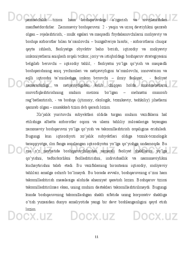 jamoatchilik   tizimi   ham   boshqaruvdagi   o‘zgarish   va   rivojlanishdan
manfaatdordirlar.   Zamonaviy boshqaruvni: 2 - yaqin va uzoq davriylikni qamrab
olgan – rejalashtirish; - mulk egalari va maqsadli foydalanuvchilarni moliyaviy va
boshqa axborotlar  bilan ta’minlovchi – buxgalteriya hisobi;  - axborotlarni  chuqur
qayta   ishlash,   faoliyatga   obyektiv   baho   berish,   iqtisodiy   va   moliyaviy
imkoniyatlarni aniqlash orqali tezkor, joriy va istiqboldagi boshqaruv strategiyasini
belgilab   beruvchi   –   iqtisodiy   tahlil;   -   faoliyatni   yo‘lga   qo‘yish   va   maqsadli
boshqarishning   aniq   yechimlari   va   natijaviyligini   ta’minlovchi,   innovatsion   va
aqlli   iqtisodni   ta’minlashga   imkon   beruvchi   –   ilmiy   faoliyat;     -   faoliyat
samaradorligi   va   natijaviyligidan   kelib   chiqqan   holda   munosabatlarni
muvofiqlashtirishning   muhim   mezoni   bo‘lgan   –   mehnatni   munosib
rag‘batlantirish;   -   va   boshqa   (ijtimoiy,   ekologik,   texnikaviy,   tashkiliy)   jihatlarni
qamrab olgan – murakkab tizim deb qarash lozim. 
Xo‘jalik   yurituvchi   subyektlari   oldida   turgan   muhim   vazifalarni   hal
etilishiga   albatta   axborotlar   oqimi   va   ularni   tahliliy   xulosalariga   tayangan
zamonaviy   boshqaruvni   yo‘lga   qo‘yish   va   takomillashtirish   orqaligina   erishiladi.
Bugungi   kun   iqtisodiyoti   xo‘jalik   subyektlari   oldiga   texnik-texnologik
taraqqiyotga, ilm fanga asoslangan iqtisodiyotni yo‘lga qo‘yishga undamoqda. Bu
esa   o‘z   navbatida   boshqaruvchilardan   samarali   faoliyat   shakllarini   yo‘lga
qo‘yishni,   tadbirkorlikni   faollashtirishni,   individuallik   va   namunaviylikni
kuchaytirishni   talab   etadi.   Bu   vazifalarning   birontasini   iqtisodiy,   moliyaviy
tahlilsiz   amalga   oshirib   bo‘lmaydi.   Bu   borada   avvalo,   boshqaruvning   o‘zini   ham
takomillashtirish   masalasiga   alohida   ahamiyat   qaratish   lozim.   Boshqaruv   tizimi
takomillashtirilmas   ekan,   uning   muhim   dastaklari   takomillashtirilmaydi.   Bugungi
kunda   boshqaruvning   takomillashgan   shakli   sifatida   uning   korporativ   shakliga
o‘tish   yuzasidan   dunyo   amaliyotida   yangi   bir   davr   boshlanganligini   qayd   etish
lozim.
11 