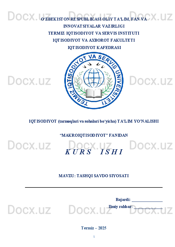 O‘ZBEKISTON RESPUBLIKASI OLIY TA’LIM, FAN VA
INNOVATSIYALAR VAZIRLIGI
TERMIZ   IQTISODIYOT VA SERVIS INSTITUTI
IQTISODIYOT VA AXBOROT FAKULTETI  
  IQTISODIYOT KAFEDRASI 
IQTISODIYOT (tarmoqlari va sohalari bo‘yicha) TA’LIM YO’NALISHI 
“MAKROIQTISODIYOT” FANIDAN 
K U R S     I S H I 
MAVZU: TASHQI SAVDO SIYOSATI
                                                                      
Bajardi: _______________
Ilmiy rahbar: ______________
Termiz – 202 5
1