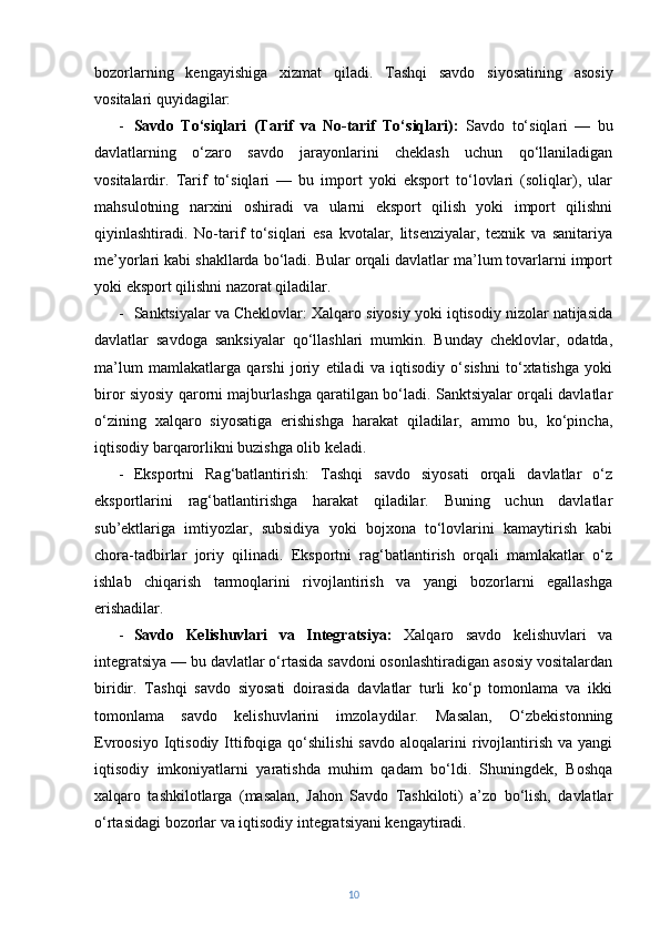 bozorlarning   kengayishiga   xizmat   qiladi.   Tashqi   savdo   siyosatining   asosiy
vositalari quyidagilar:
- Savdo   To‘siqlari   (Tarif   va   No-tarif   To‘siqlari):   Savdo   to‘siqlari   —   bu
davlatlarning   o‘zaro   savdo   jarayonlarini   cheklash   uchun   qo‘llaniladigan
vositalardir.   Tarif   to‘siqlari   —   bu   import   yoki   eksport   to‘lovlari   (soliqlar),   ular
mahsulotning   narxini   oshiradi   va   ularni   eksport   qilish   yoki   import   qilishni
qiyinlashtiradi.   No-tarif   to‘siqlari   esa   kvotalar,   litsenziyalar,   texnik   va   sanitariya
me’yorlari kabi shakllarda bo‘ladi. Bular orqali davlatlar ma’lum tovarlarni import
yoki eksport qilishni nazorat qiladilar.
- Sanktsiyalar va Cheklovlar: Xalqaro siyosiy yoki iqtisodiy nizolar natijasida
davlatlar   savdoga   sanksiyalar   qo‘llashlari   mumkin.   Bunday   cheklovlar,   odatda,
ma’lum   mamlakatlarga   qarshi   joriy   etiladi   va   iqtisodiy   o‘sishni   to‘xtatishga   yoki
biror siyosiy qarorni majburlashga qaratilgan bo‘ladi. Sanktsiyalar orqali davlatlar
o‘zining   xalqaro   siyosatiga   erishishga   harakat   qiladilar,   ammo   bu,   ko‘pincha,
iqtisodiy barqarorlikni buzishga olib keladi.
- Eksportni   Rag‘batlantirish:   Tashqi   savdo   siyosati   orqali   davlatlar   o‘z
eksportlarini   rag‘batlantirishga   harakat   qiladilar.   Buning   uchun   davlatlar
sub’ektlariga   imtiyozlar,   subsidiya   yoki   bojxona   to‘lovlarini   kamaytirish   kabi
chora-tadbirlar   joriy   qilinadi.   Eksportni   rag‘batlantirish   orqali   mamlakatlar   o‘z
ishlab   chiqarish   tarmoqlarini   rivojlantirish   va   yangi   bozorlarni   egallashga
erishadilar.
- Savdo   Kelishuvlari   va   Integratsiya:   Xalqaro   savdo   kelishuvlari   va
integratsiya — bu davlatlar o‘rtasida savdoni osonlashtiradigan asosiy vositalardan
biridir.   Tashqi   savdo   siyosati   doirasida   davlatlar   turli   ko‘p   tomonlama   va   ikki
tomonlama   savdo   kelishuvlarini   imzolaydilar.   Masalan,   O‘zbekistonning
Evroosiyo  Iqtisodiy  Ittifoqiga  qo‘shilishi  savdo  aloqalarini   rivojlantirish  va  yangi
iqtisodiy   imkoniyatlarni   yaratishda   muhim   qadam   bo‘ldi.   Shuningdek,   Boshqa
xalqaro   tashkilotlarga   (masalan,   Jahon   Savdo   Tashkiloti)   a’zo   bo‘lish,   davlatlar
o‘rtasidagi bozorlar va iqtisodiy integratsiyani kengaytiradi.
10 