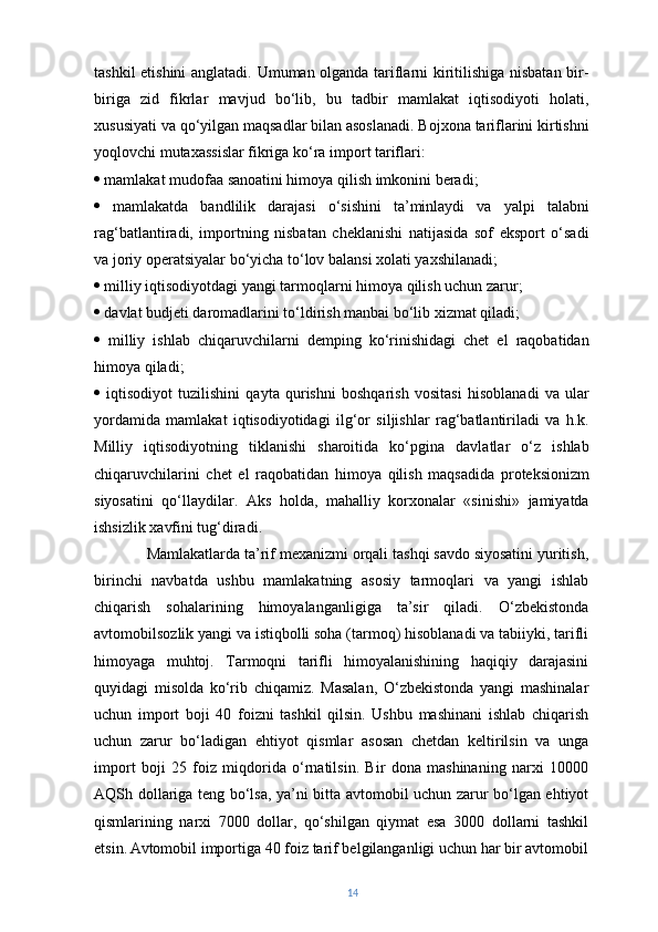 tashkil etishini  anglatadi. Umuman olganda tariflarni kiritilishiga nisbatan bir-
biriga   zid   fikrlar   mavjud   bo‘lib,   bu   tadbir   mamlakat   iqtisodiyoti   holati,
xususiyati va qo‘yilgan maqsadlar bilan asoslanadi. Bojxona tariflarini kirtishni
yoqlovchi mutaxassislar fikriga ko‘ra import tariflari:
   mamlakat mudofaa sanoatini himoya qilish imkonini beradi; 
   mamlakatda   bandlilik   darajasi   o‘sishini   ta’minlaydi   va   yalpi   talabni
rag‘batlantiradi,   importning   nisbatan   cheklanishi   natijasida   sof   eksport   o‘sadi
va joriy operatsiyalar bo‘yicha to‘lov balansi xolati yaxshilanadi; 
   milliy iqtisodiyotdagi yangi tarmoqlarni himoya qilish uchun zarur; 
   davlat budjeti daromadlarini to‘ldirish manbai bo‘lib xizmat qiladi; 
   milliy   ishlab   chiqaruvchilarni   demping   ko‘rinishidagi   chet   el   raqobatidan
himoya qiladi; 
   iqtisodiyot   tuzilishini   qayta   qurishni   boshqarish   vositasi   hisoblanadi   va   ular
yordamida   mamlakat   iqtisodiyotidagi   ilg‘or   siljishlar   rag‘batlantiriladi   va   h.k.
Milliy   iqtisodiyotning   tiklanishi   sharoitida   ko‘pgina   davlatlar   o‘z   ishlab
chiqaruvchilarini   chet   el   raqobatidan   himoya   qilish   maqsadida   proteksionizm
siyosatini   qo‘llaydilar.   Aks   holda,   mahalliy   korxonalar   «sinishi»   jamiyatda
ishsizlik xavfini tug‘diradi.
Mamlakatlarda ta’rif mexanizmi orqali tashqi savdo siyosatini yuritish,
birinchi   navbatda   ushbu   mamlakatning   asosiy   tarmoqlari   va   yangi   ishlab
chiqarish   sohalarining   himoyalanganligiga   ta’sir   qiladi.   O‘zbekistonda
avtomobilsozlik yangi va istiqbolli soha (tarmoq) hisoblanadi va tabiiyki, tarifli
himoyaga   muhtoj.   Tarmoqni   tarifli   himoyalanishining   haqiqiy   darajasini
quyidagi   misolda   ko‘rib   chiqamiz.   Masalan,   O‘zbekistonda   yangi   mashinalar
uchun   import   boji   40   foizni   tashkil   qilsin.   Ushbu   mashinani   ishlab   chiqarish
uchun   zarur   bo‘ladigan   ehtiyot   qismlar   asosan   chetdan   keltirilsin   va   unga
import   boji   25   foiz   miqdorida   o‘rnatilsin.   Bir   dona   mashinaning   narxi   10000
AQSh dollariga teng bo‘lsa, ya’ni bitta avtomobil uchun zarur bo‘lgan ehtiyot
qismlarining   narxi   7000   dollar,   qo‘shilgan   qiymat   esa   3000   dollarni   tashkil
etsin.   Avtomobil importiga 40 foiz tarif belgilanganligi uchun har bir avtomobil
14 