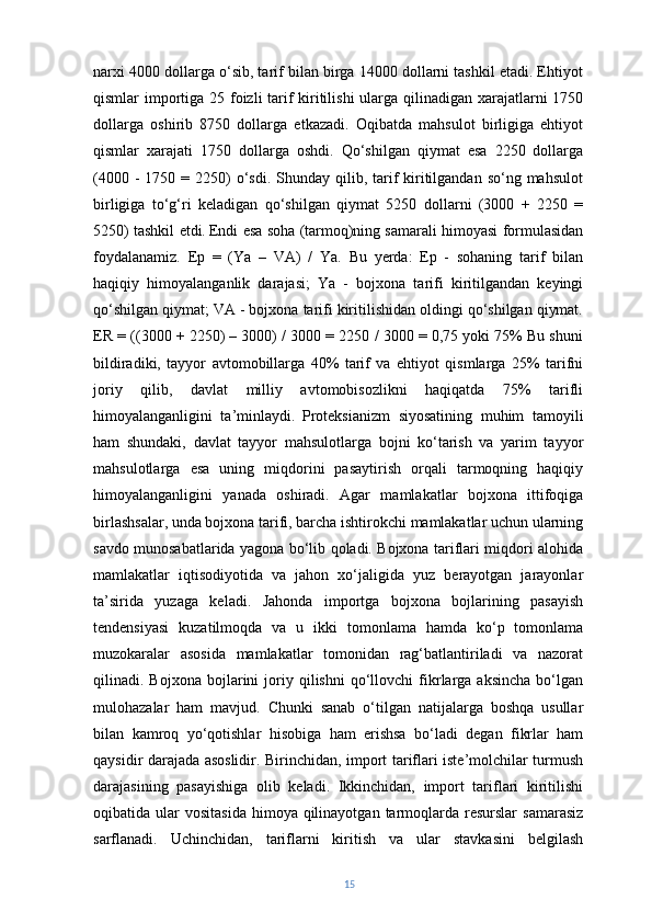 narxi 4000 dollarga o‘sib, tarif bilan birga 14000 dollarni tashkil etadi. Ehtiyot
qismlar importiga 25 foizli tarif kiritilishi  ularga qilinadigan xarajatlarni 1750
dollarga   oshirib   8750   dollarga   etkazadi.   Oqibatda   mahsulot   birligiga   ehtiyot
qismlar   xarajati   1750   dollarga   oshdi.   Qo‘shilgan   qiymat   esa   2250   dollarga
(4000  -  1750 =  2250)   o‘sdi. Shunday  qilib, tarif   kiritilgandan  so‘ng mahsulot
birligiga   to‘g‘ri   keladigan   qo‘shilgan   qiymat   5250   dollarni   (3000   +   2250   =
5250) tashkil etdi.   Endi esa soha (tarmoq)ning samarali himoyasi formulasidan
foydalanamiz.   Ep   =   (Ya   –   VA)   /   Ya.   Bu   yerda:   Ep   -   sohaning   tarif   bilan
haqiqiy   himoyalanganlik   darajasi;   Ya   -   bojxona   tarifi   kiritilgandan   keyingi
qo‘shilgan qiymat; VA - bojxona tarifi kiritilishidan oldingi qo‘shilgan qiymat.
ER = ((3000 + 2250) – 3000) / 3000 = 2250 / 3000 = 0,75 yoki 75% Bu shuni
bildiradiki,   tayyor   avtomobillarga   40%   tarif   va   ehtiyot   qismlarga   25%   tarifni
joriy   qilib,   davlat   milliy   avtomobisozlikni   haqiqatda   75%   tarifli
himoyalanganligini   ta’minlaydi.   Proteksianizm   siyosatining   muhim   tamoyili
ham   shundaki,   davlat   tayyor   mahsulotlarga   bojni   ko‘tarish   va   yarim   tayyor
mahsulotlarga   esa   uning   miqdorini   pasaytirish   orqali   tarmoqning   haqiqiy
himoyalanganligini   yanada   oshiradi.   Agar   mamlakatlar   bojxona   ittifoqiga
birlashsalar, unda bojxona tarifi, barcha ishtirokchi mamlakatlar uchun ularning
savdo munosabatlarida yagona bo‘lib qoladi. Bojxona tariflari miqdori alohida
mamlakatlar   iqtisodiyotida   va   jahon   xo‘jaligida   yuz   berayotgan   jarayonlar
ta’sirida   yuzaga   keladi.   Jahonda   importga   bojxona   bojlarining   pasayish
tendensiyasi   kuzatilmoqda   va   u   ikki   tomonlama   hamda   ko‘p   tomonlama
muzokaralar   asosida   mamlakatlar   tomonidan   rag‘batlantiriladi   va   nazorat
qilinadi.  Bojxona   bojlarini   joriy   qilishni   qo‘llovchi   fikrlarga   aksincha   bo‘lgan
mulohazalar   ham   mavjud.   Chunki   sanab   o‘tilgan   natijalarga   boshqa   usullar
bilan   kamroq   yo‘qotishlar   hisobiga   ham   erishsa   bo‘ladi   degan   fikrlar   ham
qaysidir darajada asoslidir. Birinchidan, import tariflari iste’molchilar turmush
darajasining   pasayishiga   olib   keladi.   Ikkinchidan,   import   tariflari   kiritilishi
oqibatida ular   vositasida  himoya  qilinayotgan  tarmoqlarda  resurslar   samarasiz
sarflanadi.   Uchinchidan,   tariflarni   kiritish   va   ular   stavkasini   belgilash
15 