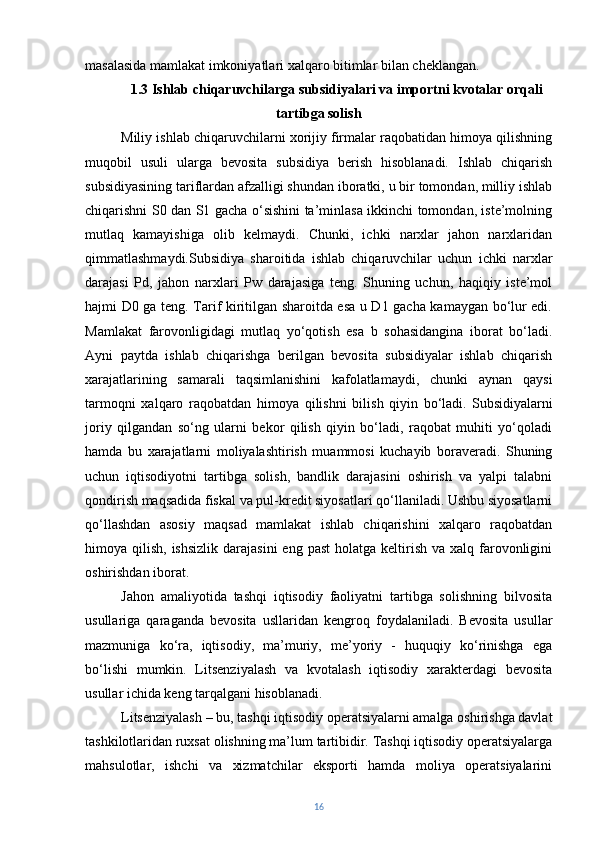 masalasida mamlakat imkoniyatlari xalqaro bitimlar bilan cheklangan.
1.3  Ishlab chiqaruvchilarga subsidiyalari va importni kvotalar orqali
tartibga solish
Miliy ishlab chiqaruvchilarni xorijiy firmalar raqobatidan himoya qilishning
muqobil   usuli   ularga   bevosita   subsidiya   berish   hisoblanadi.   Ishlab   chiqarish
subsidiyasining tariflardan afzalligi shundan iboratki, u bir tomondan, milliy ishlab
chiqarishni S0 dan S1 gacha o‘sishini ta’minlasa ikkinchi tomondan, iste’molning
mutlaq   kamayishiga   olib   kelmaydi.   Chunki,   ichki   narxlar   jahon   narxlaridan
qimmatlashmaydi.Subsidiya   sharoitida   ishlab   chiqaruvchilar   uchun   ichki   narxlar
darajasi   Pd,   jahon   narxlari   Pw   darajasiga   teng.   Shuning   uchun,   haqiqiy   iste’mol
hajmi D0 ga teng. Tarif kiritilgan sharoitda esa u D1 gacha kamaygan bo‘lur edi.
Mamlakat   farovonligidagi   mutlaq   yo‘qotish   esa   b   sohasidangina   iborat   bo‘ladi.
Ayni   paytda   ishlab   chiqarishga   berilgan   bevosita   subsidiyalar   ishlab   chiqarish
xarajatlarining   samarali   taqsimlanishini   kafolatlamaydi,   chunki   aynan   qaysi
tarmoqni   xalqaro   raqobatdan   himoya   qilishni   bilish   qiyin   bo‘ladi.   Subsidiyalarni
joriy   qilgandan   so‘ng   ularni   bekor   qilish   qiyin   bo‘ladi,   raqobat   muhiti   yo‘qoladi
hamda   bu   xarajatlarni   moliyalashtirish   muammosi   kuchayib   boraveradi.   Shuning
uchun   iqtisodiyotni   tartibga   solish,   bandlik   darajasini   oshirish   va   yalpi   talabni
qondirish maqsadida fiskal va pul-kredit siyosatlari qo‘llaniladi. Ushbu siyosatlarni
qo‘llashdan   asosiy   maqsad   mamlakat   ishlab   chiqarishini   xalqaro   raqobatdan
himoya qilish,  ishsizlik  darajasini  eng  past   holatga  keltirish  va  xalq farovonligini
oshirishdan iborat.  
Jahon   amaliyotida   tashqi   iqtisodiy   faoliyatni   tartibga   solishning   bilvosita
usullariga   qaraganda   bevosita   usllaridan   kengroq   foydalaniladi.   Bevosita   usullar
mazmuniga   ko‘ra,   iqtisodiy,   ma’muriy,   me’yoriy   -   huquqiy   ko‘rinishga   ega
bo‘lishi   mumkin.   Litsenziyalash   va   kvotalash   iqtisodiy   xarakterdagi   bevosita
usullar ichida keng tarqalgani hisoblanadi.
Litsenziyalash – bu, tashqi iqtisodiy operatsiyalarni amalga oshirishga davlat
tashkilotlaridan ruxsat olishning ma’lum tartibidir. Tashqi iqtisodiy operatsiyalarga
mahsulotlar,   ishchi   va   xizmatchilar   eksporti   hamda   moliya   operatsiyalarini
16 