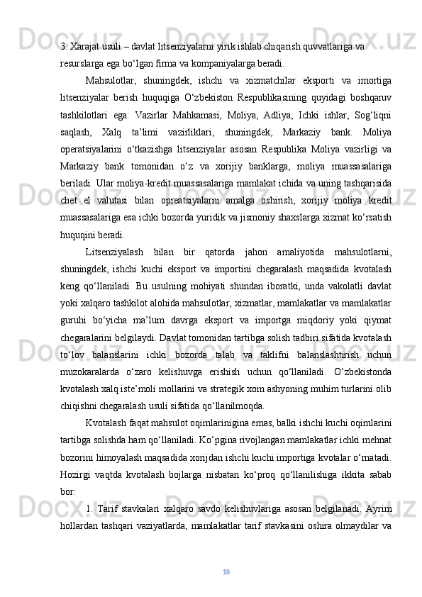 3. Xarajat usuli – davlat litsenziyalarni yirik ishlab chiqarish quvvatlariga va 
resurslarga ega bo‘lgan firma va kompaniyalarga beradi.
Mahsulotlar,   shuningdek,   ishchi   va   xizmatchilar   eksporti   va   imortiga
litsenziyalar   berish   huquqiga   O‘zbekiston   Respublikasining   quyidagi   boshqaruv
tashkilotlari   ega:   Vazirlar   Mahkamasi,   Moliya,   Adliya,   Ichki   ishlar,   Sog‘liqni
saqlash,   Xalq   ta’limi   vazirliklari,   shuningdek,   Markaziy   bank.   Moliya
operatsiyalarini   o‘tkazishga   litsenziyalar   asosan   Respublika   Moliya   vazirligi   va
Markaziy   bank   tomonidan   o‘z   va   xorijiy   banklarga,   moliya   muassasalariga
beriladi. Ular moliya-kredit muassasalariga mamlakat ichida va uning tashqarisida
chet   el   valutasi   bilan   opreatsiyalarni   amalga   oshirish,   xorijiy   moliya   kredit
muassasalariga esa ichki bozorda yuridik va jismoniy shaxslarga xizmat ko‘rsatish
huquqini beradi.
Litsenziyalash   bilan   bir   qatorda   jahon   amaliyotida   mahsulotlarni,
shuningdek,   ishchi   kuchi   eksport   va   importini   chegaralash   maqsadida   kvotalash
keng   qo‘llaniladi.   Bu   usulning   mohiyati   shundan   iboratki,   unda   vakolatli   davlat
yoki xalqaro tashkilot alohida mahsulotlar, xizmatlar, mamlakatlar va mamlakatlar
guruhi   bo‘yicha   ma’lum   davrga   eksport   va   importga   miqdoriy   yoki   qiymat
chegaralarini belgilaydi. Davlat tomonidan tartibga solish tadbiri sifatida kvotalash
to‘lov   balanslarini   ichki   bozorda   talab   va   taklifni   balanslashtirish   uchun
muzokaralarda   o‘zaro   kelishuvga   erishish   uchun   qo‘llaniladi.   O‘zbekistonda
kvotalash xalq iste’moli mollarini va strategik xom ashyoning muhim turlarini olib
chiqishni chegaralash usuli sifatida qo‘llanilmoqda.
Kvotalash faqat mahsulot oqimlarinigina emas, balki ishchi kuchi oqimlarini
tartibga solishda ham qo‘llaniladi. Ko‘pgina rivojlangan mamlakatlar ichki mehnat
bozorini himoyalash maqsadida xorijdan ishchi kuchi importiga kvotalar o‘rnatadi.
Hozirgi   vaqtda   kvotalash   bojlarga   nisbatan   ko‘proq   qo‘llanilishiga   ikkita   sabab
bor:
1.   Tarif   stavkalari   xalqaro   savdo   kelishuvlariga   asosan   belgilanadi.   Ayrim
hollardan   tashqari   vaziyatlarda,   mamlakatlar   tarif   stavkasini   oshira   olmaydilar   va
18