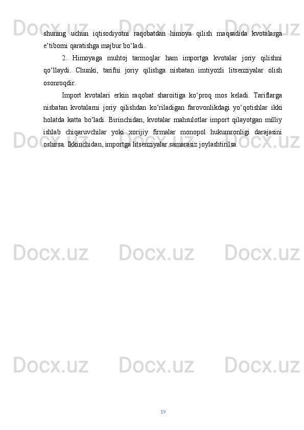 shuning   uchun   iqtisodiyotni   raqobatdan   himoya   qilish   maqsadida   kvotalarga
e’tiborni qaratishga majbur bo‘ladi.
2.   Himoyaga   muhtoj   tarmoqlar   ham   importga   kvotalar   joriy   qilishni
qo‘llaydi.   Chunki,   tarifni   joriy   qilishga   nisbatan   imtiyozli   litsenziyalar   olish
osonroqdir.
Import   kvotalari   erkin   raqobat   sharoitiga   ko‘proq   mos   keladi.   Tariflarga
nisbatan   kvotalarni   joriy   qilishdan   ko‘riladigan   farovonlikdagi   yo‘qotishlar   ikki
holatda   katta   bo‘ladi.   Birinchidan,   kvotalar   mahsulotlar   import   qilayotgan   milliy
ishlab   chiqaruvchilar   yoki   xorijiy   firmalar   monopol   hukumronligi   darajasini
oshirsa.  Ikkinchidan, importga litsenziyalar samarasiz joylashtirilsa.
19 