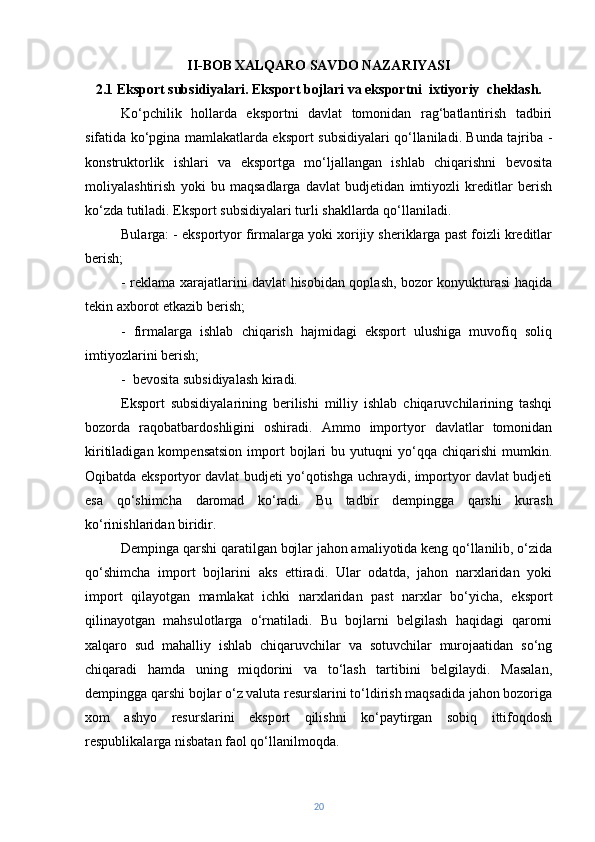 II-BOB   XALQARO SAVDO NAZARIYASI
2.1 Eksport subsidiyalari. Eksport bojlari va eksportni  ixtiyoriy  cheklash.
Ko‘pchilik   hollarda   eksportni   davlat   tomonidan   rag‘batlantirish   tadbiri
sifatida ko‘pgina mamlakatlarda eksport subsidiyalari qo‘llaniladi. Bunda tajriba -
konstruktorlik   ishlari   va   eksportga   mo‘ljallangan   ishlab   chiqarishni   bevosita
moliyalashtirish   yoki   bu   maqsadlarga   davlat   budjetidan   imtiyozli   kreditlar   berish
ko‘zda tutiladi. Eksport subsidiyalari turli shakllarda qo‘llaniladi. 
Bularga: - eksportyor firmalarga yoki xorijiy sheriklarga past foizli kreditlar
berish; 
- reklama xarajatlarini davlat hisobidan qoplash, bozor konyukturasi haqida
tekin axborot etkazib berish; 
-   firmalarga   ishlab   chiqarish   hajmidagi   eksport   ulushiga   muvofiq   soliq
imtiyozlarini berish;
-   bevosita subsidiyalash kiradi.
Eksport   subsidiyalarining   berilishi   milliy   ishlab   chiqaruvchilarining   tashqi
bozorda   raqobatbardoshligini   oshiradi.   Ammo   importyor   davlatlar   tomonidan
kiritiladigan  kompensatsion  import   bojlari  bu  yutuqni   yo‘qqa  chiqarishi   mumkin.
Oqibatda eksportyor davlat budjeti yo‘qotishga uchraydi, importyor davlat budjeti
esa   qo‘shimcha   daromad   ko‘radi.   Bu   tadbir   dempingga   qarshi   kurash
ko‘rinishlaridan biridir.
Dempinga qarshi qaratilgan bojlar jahon amaliyotida keng qo‘llanilib, o‘zida
qo‘shimcha   import   bojlarini   aks   ettiradi.   Ular   odatda,   jahon   narxlaridan   yoki
import   qilayotgan   mamlakat   ichki   narxlaridan   past   narxlar   bo‘yicha,   eksport
qilinayotgan   mahsulotlarga   o‘rnatiladi.   Bu   bojlarni   belgilash   haqidagi   qarorni
xalqaro   sud   mahalliy   ishlab   chiqaruvchilar   va   sotuvchilar   murojaatidan   so‘ng
chiqaradi   hamda   uning   miqdorini   va   to‘lash   tartibini   belgilaydi.   Masalan,
dempingga qarshi bojlar o‘z valuta resurslarini to‘ldirish maqsadida jahon bozoriga
xom   ashyo   resurslarini   eksport   qilishni   ko‘paytirgan   sobiq   ittifoqdosh
respublikalarga nisbatan faol qo‘llanilmoqda.
20 