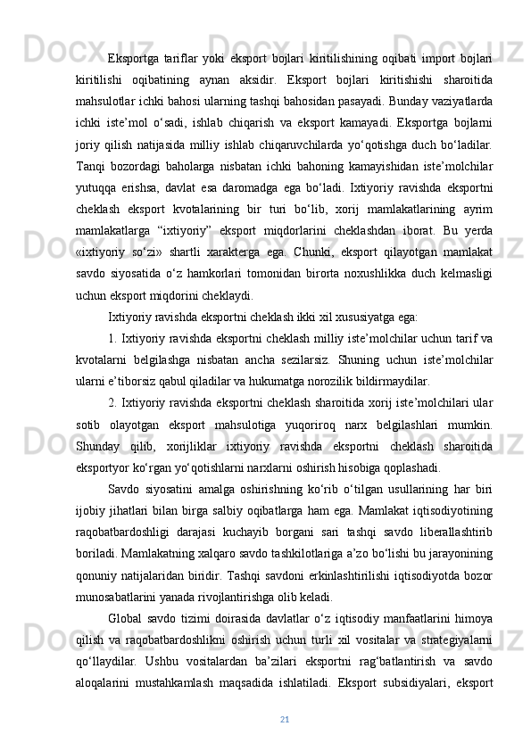 Eksportga   tariflar   yoki   eksport   bojlari   kiritilishining   oqibati   import   bojlari
kiritilishi   oqibatining   aynan   aksidir.   Eksport   bojlari   kiritishishi   sharoitida
mahsulotlar ichki bahosi ularning tashqi bahosidan pasayadi. Bunday vaziyatlarda
ichki   iste’mol   o‘sadi,   ishlab   chiqarish   va   eksport   kamayadi.   Eksportga   bojlarni
joriy   qilish   natijasida   milliy   ishlab   chiqaruvchilarda   yo‘qotishga   duch   bo‘ladilar.
Tanqi   bozordagi   baholarga   nisbatan   ichki   bahoning   kamayishidan   iste’molchilar
yutuqqa   erishsa,   davlat   esa   daromadga   ega   bo‘ladi.   Ixtiyoriy   ravishda   eksportni
cheklash   eksport   kvotalarining   bir   turi   bo‘lib,   xorij   mamlakatlarining   ayrim
mamlakatlarga   “ixtiyoriy”   eksport   miqdorlarini   cheklashdan   iborat.   Bu   yerda
«ixtiyoriy   so‘zi»   shartli   xarakterga   ega.   Chunki,   eksport   qilayotgan   mamlakat
savdo   siyosatida   o‘z   hamkorlari   tomonidan   birorta   noxushlikka   duch   kelmasligi
uchun eksport miqdorini cheklaydi.
Ixtiyoriy ravishda eksportni cheklash ikki xil xususiyatga ega: 
1. Ixtiyoriy ravishda eksportni cheklash milliy iste’molchilar uchun tarif va
kvotalarni   belgilashga   nisbatan   ancha   sezilarsiz.   Shuning   uchun   iste’molchilar
ularni e’tiborsiz qabul qiladilar va hukumatga norozilik bildirmaydilar. 
2. Ixtiyoriy ravishda  eksportni  cheklash  sharoitida xorij iste’molchilari  ular
sotib   olayotgan   eksport   mahsulotiga   yuqoriroq   narx   belgilashlari   mumkin.
Shunday   qilib,   xorijliklar   ixtiyoriy   ravishda   eksportni   cheklash   sharoitida
eksportyor ko‘rgan yo‘qotishlarni narxlarni oshirish hisobiga qoplashadi. 
Savdo   siyosatini   amalga   oshirishning   ko‘rib   o‘tilgan   usullarining   har   biri
ijobiy  jihatlari   bilan   birga   salbiy   oqibatlarga   ham   ega.  Mamlakat   iqtisodiyotining
raqobatbardoshligi   darajasi   kuchayib   borgani   sari   tashqi   savdo   liberallashtirib
boriladi. Mamlakatning xalqaro savdo tashkilotlariga a’zo bo‘lishi bu jarayonining
qonuniy natijalaridan  biridir.  Tashqi   savdoni   erkinlashtirilishi   iqtisodiyotda  bozor
munosabatlarini yanada rivojlantirishga olib keladi.
Global   savdo   tizimi   doirasida   davlatlar   o‘z   iqtisodiy   manfaatlarini   himoya
qilish   va   raqobatbardoshlikni   oshirish   uchun   turli   xil   vositalar   va   strategiyalarni
qo‘llaydilar.   Ushbu   vositalardan   ba’zilari   eksportni   rag‘batlantirish   va   savdo
aloqalarini   mustahkamlash   maqsadida   ishlatiladi.   Eksport   subsidiyalari,   eksport
21 