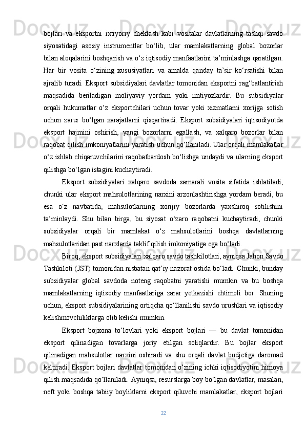 bojlari   va   eksportni   ixtiyoriy   cheklash   kabi   vositalar   davlatlarning   tashqi   savdo
siyosatidagi   asosiy   instrumentlar   bo‘lib,   ular   mamlakatlarning   global   bozorlar
bilan aloqalarini boshqarish va o‘z iqtisodiy manfaatlarini ta’minlashga qaratilgan.
Har   bir   vosita   o‘zining   xususiyatlari   va   amalda   qanday   ta’sir   ko‘rsatishi   bilan
ajralib  turadi.   Eksport   subsidiyalari   davlatlar  tomonidan  eksportni  rag‘batlantirish
maqsadida   beriladigan   moliyaviy   yordam   yoki   imtiyozlardir.   Bu   subsidiyalar
orqali   hukumatlar   o‘z   eksportchilari   uchun   tovar   yoki   xizmatlarni   xorijga   sotish
uchun   zarur   bo‘lgan   xarajatlarni   qisqartiradi.   Eksport   subsidiyalari   iqtisodiyotda
eksport   hajmini   oshirish,   yangi   bozorlarni   egallash,   va   xalqaro   bozorlar   bilan
raqobat qilish imkoniyatlarini yaratish uchun qo‘llaniladi. Ular orqali mamlakatlar
o‘z ishlab chiqaruvchilarini raqobatbardosh bo‘lishga undaydi va ularning eksport
qilishga bo‘lgan istagini kuchaytiradi.
Eksport   subsidiyalari   xalqaro   savdoda   samarali   vosita   sifatida   ishlatiladi,
chunki   ular   eksport   mahsulotlarining   narxini   arzonlashtirishga   yordam   beradi,   bu
esa   o‘z   navbatida,   mahsulotlarning   xorijiy   bozorlarda   yaxshiroq   sotilishini
ta’minlaydi.   Shu   bilan   birga,   bu   siyosat   o‘zaro   raqobatni   kuchaytiradi,   chunki
subsidiyalar   orqali   bir   mamlakat   o‘z   mahsulotlarini   boshqa   davlatlarning
mahsulotlaridan past narxlarda taklif qilish imkoniyatiga ega bo‘ladi.
Biroq, eksport subsidiyalari xalqaro savdo tashkilotlari, ayniqsa Jahon Savdo
Tashkiloti (JST) tomonidan nisbatan qat’iy nazorat ostida bo‘ladi. Chunki, bunday
subsidiyalar   global   savdoda   noteng   raqobatni   yaratishi   mumkin   va   bu   boshqa
mamlakatlarning   iqtisodiy   manfaatlariga   zarar   yetkazishi   ehtimoli   bor.   Shuning
uchun, eksport subsidiyalarining ortiqcha qo‘llanilishi savdo urushlari va iqtisodiy
kelishmovchiliklarga olib kelishi mumkin.
Eksport   bojxona   to‘lovlari   yoki   eksport   bojlari   —   bu   davlat   tomonidan
eksport   qilinadigan   tovarlarga   joriy   etilgan   soliqlardir.   Bu   bojlar   eksport
qilinadigan   mahsulotlar   narxini   oshiradi   va   shu   orqali   davlat   budjetiga   daromad
keltiradi. Eksport bojlari davlatlar tomonidan o‘zining ichki iqtisodiyotini himoya
qilish maqsadida qo‘llaniladi. Ayniqsa, resurslarga boy bo‘lgan davlatlar, masalan,
neft   yoki   boshqa   tabiiy   boyliklarni   eksport   qiluvchi   mamlakatlar,   eksport   bojlari
22 