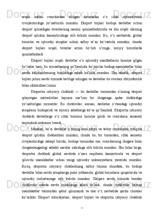 orqali   ushbu   resurslardan   olingan   daromadni   o‘z   ichki   iqtisodiyotini
rivojlantirishga   yo‘naltirishi   mumkin.   Eksport   bojlari   boshqa   davlatlar   uchun
eksport   qilinadigan   tovarlarning   narxini   qimmatlashtirishi   va   shu   orqali   ularning
eksport   qilishni   kamaytirishiga   olib   kelishi   mumkin.   Bu,   o‘z   navbatida,   global
bozorlar   va   iqtisodiy   aloqalar   uchun   salbiy   ta’sir   ko‘rsatishi   mumkin,   chunki
eksport   bojlari   orqali   tovarlar   arzon   bo‘lish   o‘rniga,   xorijiy   bozorlarda
qimmatlashadi.
Eksport   bojlari   orqali   davlatlar   o‘z   iqtisodiy   manfaatlarini   himoya   qilgan
bo‘lsalar ham, bu siyosatlarning qo‘llanilishi ko‘pincha boshqa mamlakatlar bilan
savdo   kelishuvlarining   buzilishiga   sabab   bo‘lishi   mumkin.   Shu   sababli,   eksport
bojlari jahon savdo tizimida tartibga solingan va davlatlar bu vositani ehtiyotkorlik
bilan ishlatishlari lozim.
Eksportni   ixtiyoriy   cheklash   —   bu   davlatlar   tomonidan   o‘zining   eksport
qilayotgan   mahsulotlari   hajmini   ma’lum   bir   chegaraga   qadar   cheklashga
yo‘naltirilgan   siyosatdir.   Bu   cheklovlar,   asosan,   davlatlar   o‘rtasidagi   iqtisodiy
aloqalarni boshqarish va siyosiy sabablarga ko‘ra qo‘llaniladi. Eksportni ixtiyoriy
cheklash   davlatlarga   o‘z   ichki   bozorini   himoya   qilish   va   resurslarni   samarali
taqsimlash imkonini beradi.
Masalan,   ba’zi   davlatlar   o‘zining  xom   ashyo   va   tabiiy  resurslarini   ortiqcha
eksport   qilishni   cheklashlari   mumkin,   chunki   bu,   bir   tomondan,   ichki   sanoatni
rivojlantirishga   xalaqit   berishi,   boshqa   tomondan   esa,   resurslarning   chegara   bilan
chegaralanganligi   sababli   narxlar   oshishiga  olib kelishi  mumkin.  Shu  bilan birga,
eksportni   cheklash   global   savdoda   o‘zaro   raqobatni   kamaytirishi   va   eksport
qiluvchi   mamlakatlar   uchun   yangi   iqtisodiy   imkoniyatlarni   yaratishi   mumkin.
Biroq,   eksportni   ixtiyoriy   cheklashning   salbiy   tomoni   shundaki,   bu   boshqa
davlatlar bilan savdo aloqalariga putur yetkazishi, global bozorlarni qisqartirishi va
iqtisodiy   izolyatsiyaga   olib   kelishi   mumkin.   Xalqaro   savdo   tizimida   bunday
cheklovlar   odatda   savdo   urushlariga   sabab   bo‘ladi,   chunki   cheklovlar   boshqa
mamlakatlar   tomonidan   qabul   qilinmaydi   va   ular   o‘z   navbatida   qarshi   choralar
ko‘radilar.   Eksport   subsidiyalari,   eksport   bojlari   va   eksportni   ixtiyoriy   cheklash
23 