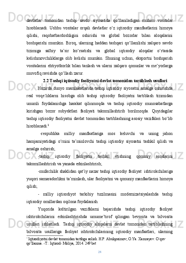 davlatlar   tomonidan   tashqi   savdo   siyosatida   qo‘llaniladigan   muhim   vositalar
hisoblanadi.   Ushbu   vositalar   orqali   davlatlar   o‘z   iqtisodiy   manfaatlarini   himoya
qilishi,   raqobatbardoshligini   oshirishi   va   global   bozorlar   bilan   aloqalarini
boshqarishi   mumkin.   Biroq,   ularning   haddan   tashqari   qo‘llanilishi   xalqaro   savdo
tizimiga   salbiy   ta’sir   ko‘rsatishi   va   global   iqtisodiy   aloqalar   o‘rtasida
kelishmovchiliklarga   olib   kelishi   mumkin.   Shuning   uchun,   eksportni   boshqarish
vositalarini   ehtiyotkorlik  bilan   tanlash   va  ularni   xalqaro   qonunlar   va   me’yorlarga
muvofiq ravishda qo‘llash zarur.
2.2 Tashqi iqtisodiy faoliyatni davlat tomonidan tartiblash usullari
Hozirda dunyo mamlakatlarida  tashqi  iqtisodiy siyosatni  amalga  oshirishda
real   voqe`liklarni   hisobga   olib   tashqi   iqtisodiy   faoliyatni   tartiblash   tizimidan
unumli   foydalanishga   harakat   qilinmoqda   va   tashqi   iqtisodiy   munosabatlarga
kirishgan   bozor   subyektlari   faoliyati   takomillashtirib   borilmoqda.   Quyidagilar
tashqi  iqtisodiy faoliyatni  davlat  tomonidan tartiblashning asosiy  vazifalari  bo‘lib
hisoblanadi. 1
-respublika   milliy   manfaatlariga   mos   keluvchi   va   uning   jahon
hamjamiyatidagi   o‘rnini   ta minlovchiʼ   tashqi   iqtisodiy   siyosatni   tashkil   qilish   va
amalga   oshirish;
-tashqi   iqtisodiy   faoliyatni   tashkil   etishning   qonuniy   asoslarini
takomillashtirish   va   yanada erkinlashtirish;
-mulkchilik   shaklidan   qat iy	
ʼ   nazar   tashqi   iqtisodiy   faoliyat   ishtirokchilariga
yuqori   samaradorlikni   ta minlash,	
ʼ   ular   faoliyatini   va   qonuniy   manfaatlarini   himoya
qilish;
-   milliy   iqtisodiyot   tarkibiy   tuzilmasini   modernizatsiyalashda   tashqi
iqtisodiy   omillardan oqilona foydalanish.
Yuqorida   keltirilgan   vazifalarni   bajarishda   tashqi   iqtisodiy   faoliyat
ishtirokchilarini   erkinlashtirishda   umume tirof   qilingan   bevosita   va   bilvosita	
ʼ
usullari   ishlatiladi.   Tashqi   iqtisodiy   aloqalarni   davlat   tomonidan   tartiblashning
bilvosita   usullariga   faoliyat   ishtirokchilarining   iqtisodiy   manfaatlari,   ularning
1
  Iqtisodiyotni davlat tomonidan tartibga solish. H.P. Abulqosimov, O.Ya. Xamrayev. O`quv 
qo‘llanma. -Т.: Iqtisod-   Moliya,   2014.   249   bet
24